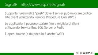 Supporta funzionalità “push” dove il server può invocare codice
lato client utilizzando Remote Procedure Calls (RPC)
Le applicazioni possono scalare fino a migliaia di client
utilizzando Service Bus, SQL Server o Redis
È open-source (a da poco lo è anche WCF)
SignalR http://www.asp.net/signalr
 