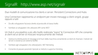 Due modelli di comunicazione tra clients e server: Persistent Connections and Hubs
Una Connection rappresenta un endpoint per inviare messaggi a client singoli, gruppi
oppure a tutti
• Da allo sviluppatore l’accesso diretto al protocollo di basso livello
• Familiare ai sviluppatori che utilizzano API come WCF
Un Hub è una pipeline a più alto livello realizzata “sopra” le Connection API che consente
ai client ed ai server di invocare reciprocamente dei metodi
• Gestisce la distribuzione di messaggi al di fuori della macchina consentendo ai client di chiamare i metodi nel
server e viceversa con estrema facilità
• Familiare agli sviluppatori che utilizza(va)no .NET Remoting
• Consente di passare parametri tipizzati ai metodi e supporta il binding
SignalR http://www.asp.net/signalr
 