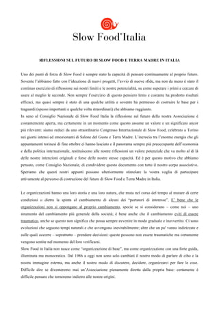  
	
  
           RIFLESSIONI SUL FUTURO DI SLOW FOOD E TERRA MADRE IN ITALIA


Uno dei punti di forza di Slow Food è sempre stato la capacità di pensare continuamente al proprio futuro.
Sovente l’abbiamo fatto con l’ideazione di nuovi progetti, l’avvio di nuove sfide, ma non da meno è stato il
continuo esercizio di riflessione sui nostri limiti e le nostre potenzialità, su come superare i primi e cercare di
usare al meglio le seconde. Non sempre l’esercizio di questo pensiero lento e costante ha prodotto risultati
efficaci, ma quasi sempre è stato di una qualche utilità e sovente ha permesso di costruire le base per i
traguardi (spesso importanti e qualche volta straordinari) che abbiamo raggiunto.
In seno al Consiglio Nazionale di Slow Food Italia la riflessione sul futuro della nostra Associazione è
costantemente aperta, ma certamente in un momento come questo assume un valore e un significato ancor
più rilevanti: siamo reduci da uno straordinario Congresso Internazionale di Slow Food, celebrato a Torino
nei giorni intensi ed emozionanti di Salone del Gusto e Terra Madre. L’incrocio tra l’enorme energia che gli
appuntamenti torinesi di fine ottobre ci hanno lasciato e il panorama sempre più preoccupante dell’economia
e della politica internazionale, restituiscono alle nostre riflessioni un valore potenziale che va molto al di là
delle nostre intenzioni originali e forse delle nostre stesse capacità. Ed è per questo motivo che abbiamo
pensato, come Consiglio Nazionale, di condividere questo documento con tutto il nostro corpo associativo.
Speriamo che questi nostri appunti possano ulteriormente stimolare la vostra voglia di partecipare
attivamente al percorso di costruzione del futuro di Slow Food e Terra Madre in Italia.


Le organizzazioni hanno una loro storia e una loro natura, che muta nel corso del tempo al mutare di certe
condizioni o dietro la spinta al cambiamento di alcuni dei “portatori di interesse”. E’ bene che le
organizzazioni non si oppongano al proprio cambiamento, specie se si considerano – come noi – uno
strumento del cambiamento più generale della società; è bene anche che il cambiamento eviti di essere
traumatico, anche se questo non significa che possa sempre avvenire in modo graduale e inavvertito. Ci sono
evoluzioni che seguono tempi naturali e che avvengono inevitabilmente; altre che un po' vanno indirizzate e
sulle quali occorre – soprattutto – prendere decisioni: queste possono non essere traumatiche ma certamente
vengono sentite nel momento del loro verificarsi.
Slow Food in Italia non nasce come “organizzazione di base”, ma come organizzazione con una forte guida,
illuminata ma monocratica. Dal 1986 a oggi non sono solo cambiati il nostro modo di parlare di cibo e la
nostra immagine esterna, ma anche il nostro modo di discutere, decidere, organizzarci per fare le cose.
Difficile dire se diventeremo mai un’Associazione pienamente diretta dalla propria base: certamente è
difficile pensare che torneremo indietro alle nostre origini.
 