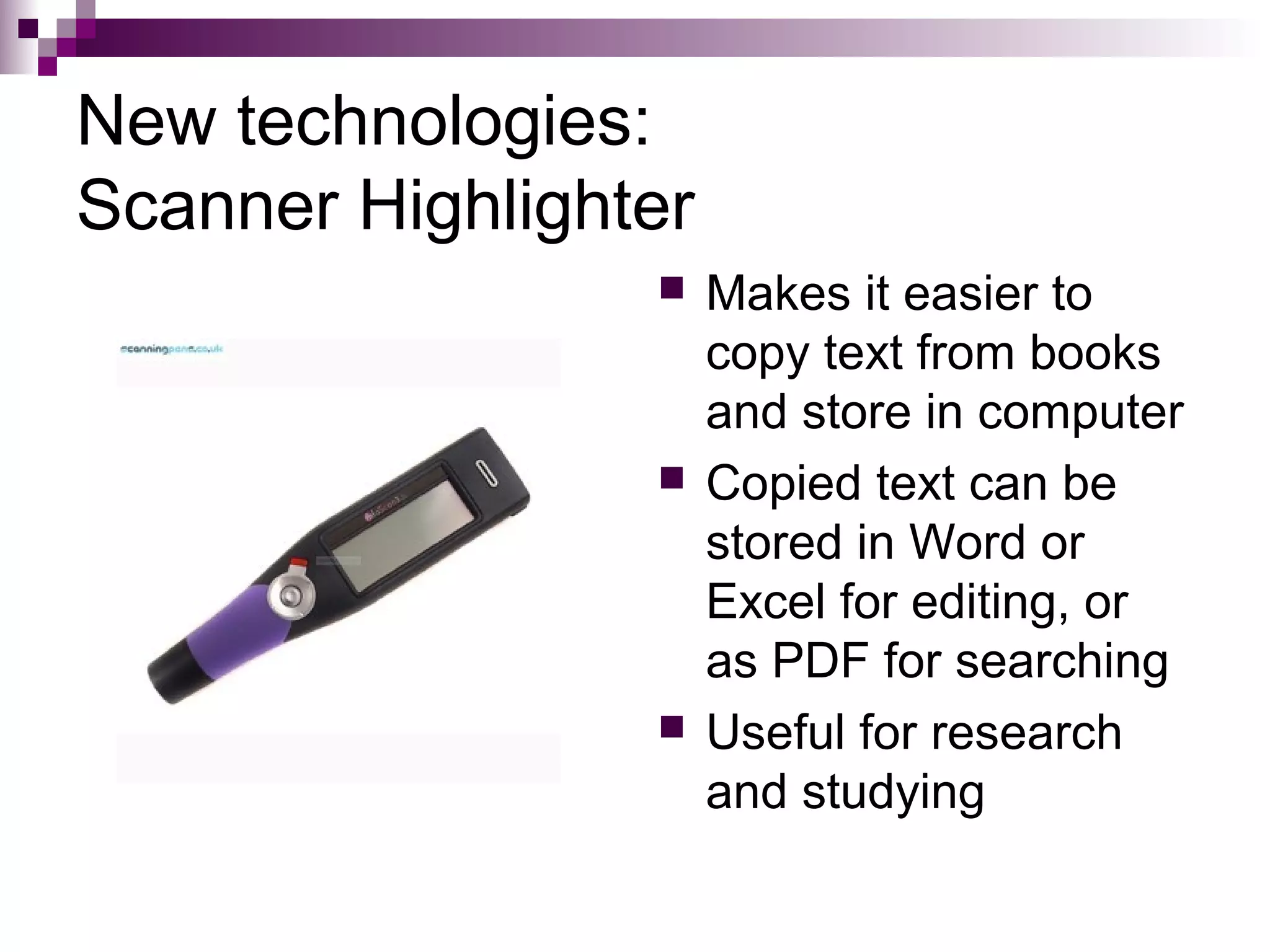 New technologies:
Scanner Highlighter
                     Makes it easier to
                      copy text from books
                      and store in computer
                     Copied text can be
                      stored in Word or
                      Excel for editing, or
                      as PDF for searching
                     Useful for research
                      and studying
 