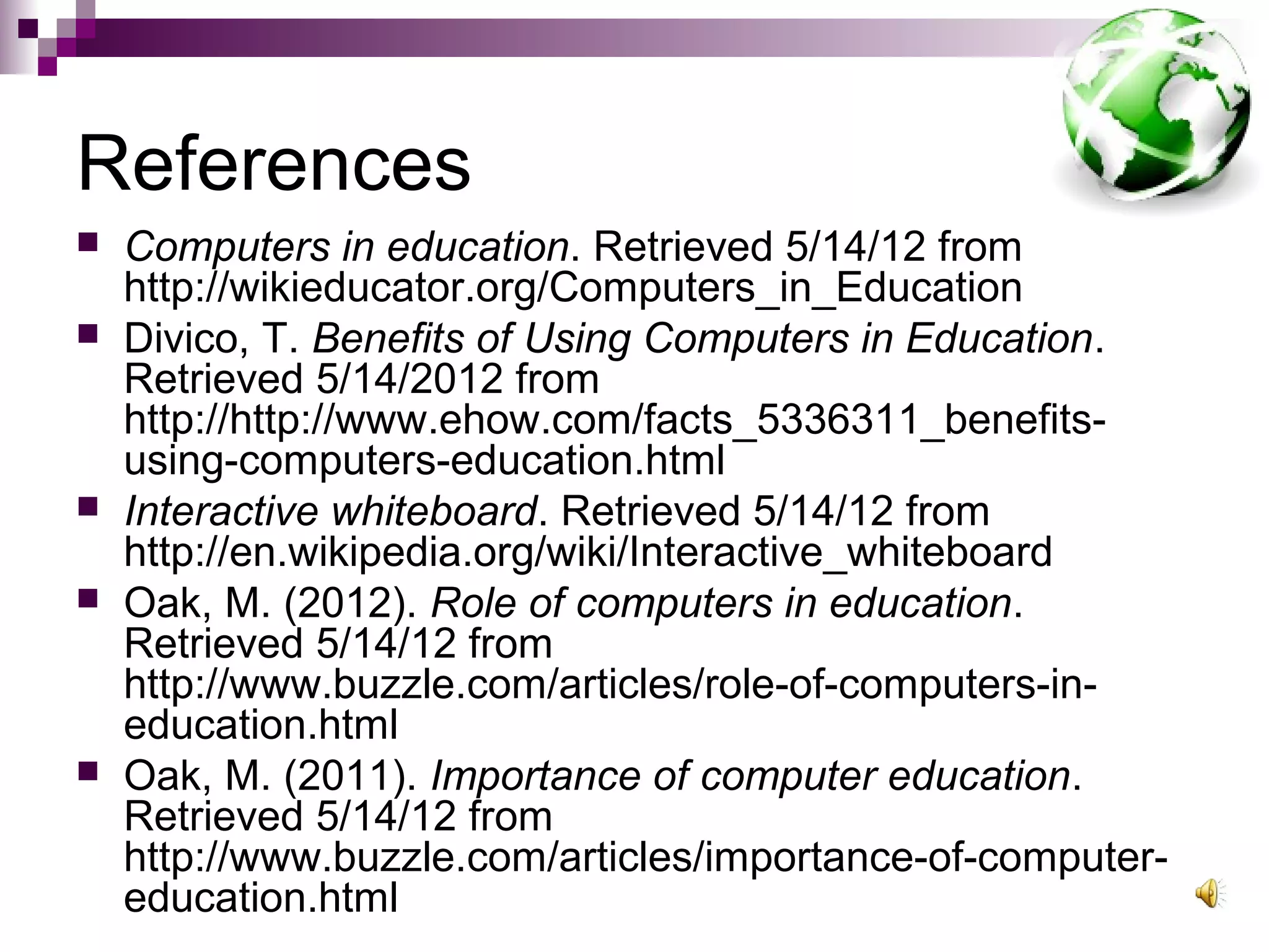 References
   Computers in education. Retrieved 5/14/12 from
    http://wikieducator.org/Computers_in_Education
   Divico, T. Benefits of Using Computers in Education.
    Retrieved 5/14/2012 from
    http://http://www.ehow.com/facts_5336311_benefits-
    using-computers-education.html
   Interactive whiteboard. Retrieved 5/14/12 from
    http://en.wikipedia.org/wiki/Interactive_whiteboard
   Oak, M. (2012). Role of computers in education.
    Retrieved 5/14/12 from
    http://www.buzzle.com/articles/role-of-computers-in-
    education.html
   Oak, M. (2011). Importance of computer education.
    Retrieved 5/14/12 from
    http://www.buzzle.com/articles/importance-of-computer-
    education.html
 