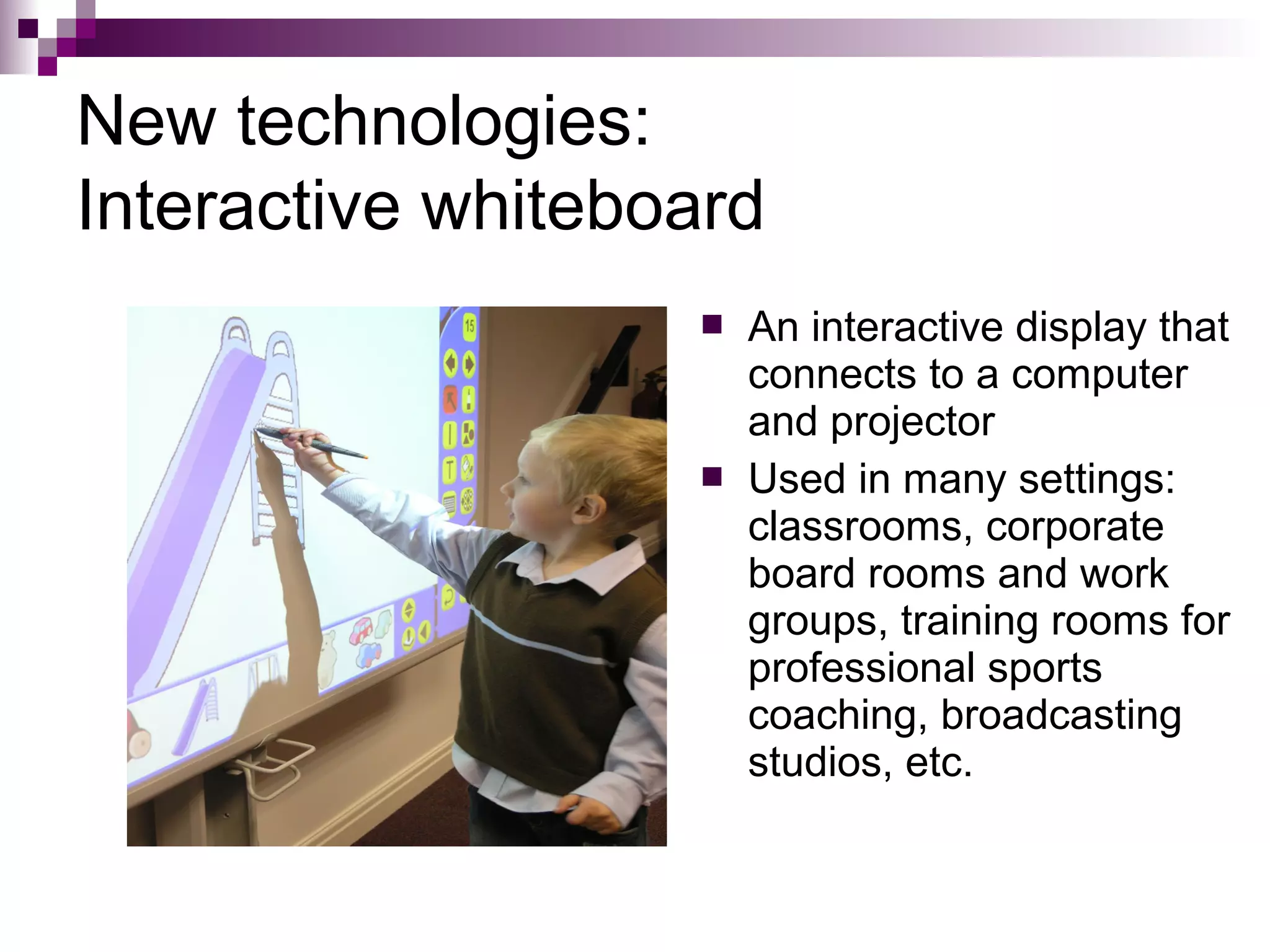 New technologies:
Interactive whiteboard
                      An interactive display that
                       connects to a computer
                       and projector
                      Used in many settings:
                       classrooms, corporate
                       board rooms and work
                       groups, training rooms for
                       professional sports
                       coaching, broadcasting
                       studios, etc.
 