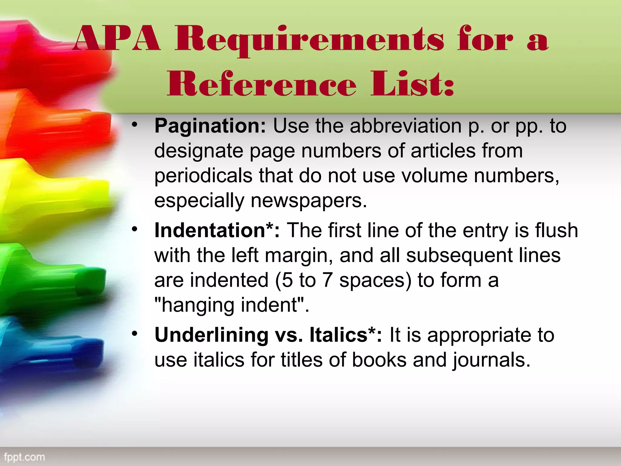 APA Requirements for a
Reference List:
• Pagination: Use the abbreviation p. or pp. to
designate page numbers of articles from
periodicals that do not use volume numbers,
especially newspapers.
• Indentation*: The first line of the entry is flush
with the left margin, and all subsequent lines
are indented (5 to 7 spaces) to form a
"hanging indent".
• Underlining vs. Italics*: It is appropriate to
use italics for titles of books and journals.
 