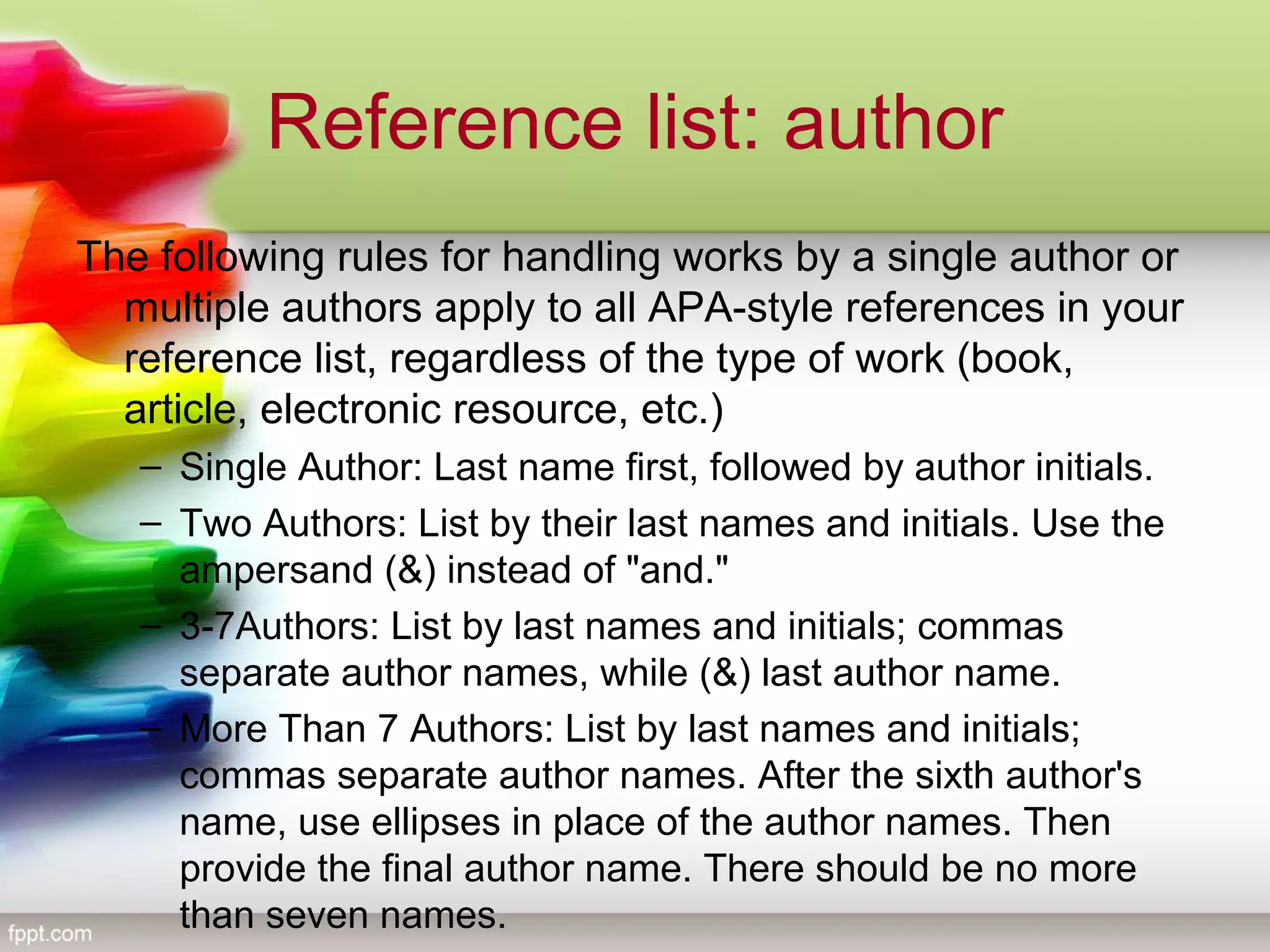 Reference list: author
The following rules for handling works by a single author or
multiple authors apply to all APA-style references in your
reference list, regardless of the type of work (book,
article, electronic resource, etc.)
– Single Author: Last name first, followed by author initials.
– Two Authors: List by their last names and initials. Use the
ampersand (&) instead of "and."
– 3-7Authors: List by last names and initials; commas
separate author names, while (&) last author name.
– More Than 7 Authors: List by last names and initials;
commas separate author names. After the sixth author's
name, use ellipses in place of the author names. Then
provide the final author name. There should be no more
than seven names.
 