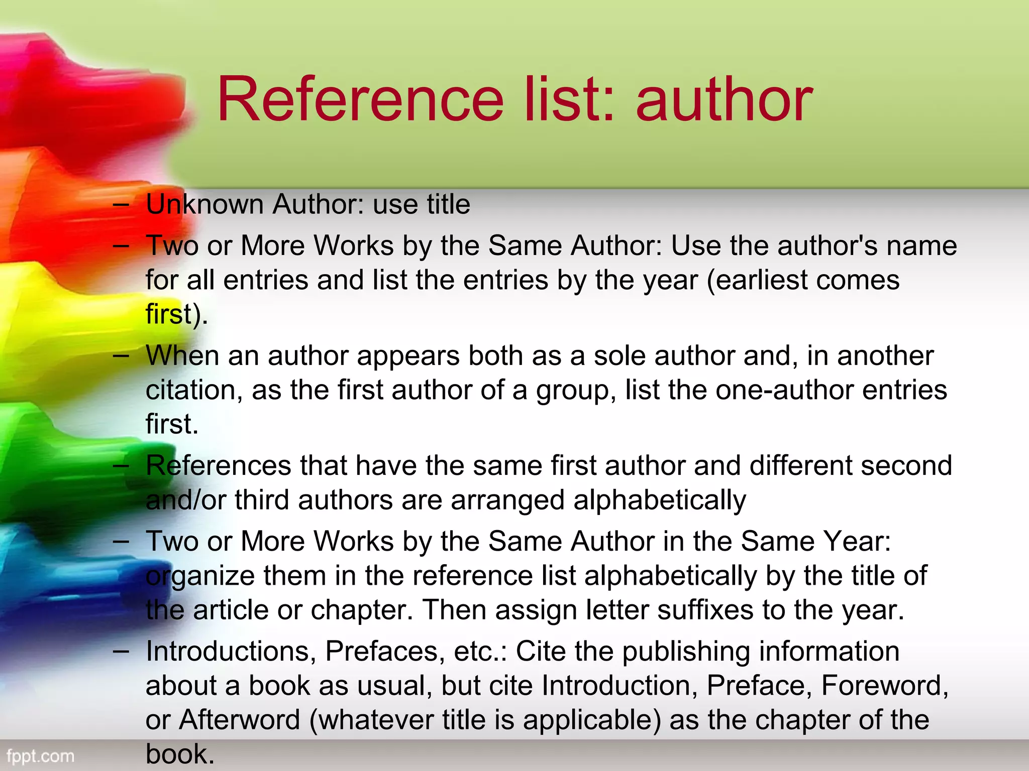 Reference list: author
– Unknown Author: use title
– Two or More Works by the Same Author: Use the author's name
for all entries and list the entries by the year (earliest comes
first).
– When an author appears both as a sole author and, in another
citation, as the first author of a group, list the one-author entries
first.
– References that have the same first author and different second
and/or third authors are arranged alphabetically
– Two or More Works by the Same Author in the Same Year:
organize them in the reference list alphabetically by the title of
the article or chapter. Then assign letter suffixes to the year.
– Introductions, Prefaces, etc.: Cite the publishing information
about a book as usual, but cite Introduction, Preface, Foreword,
or Afterword (whatever title is applicable) as the chapter of the
book.
 