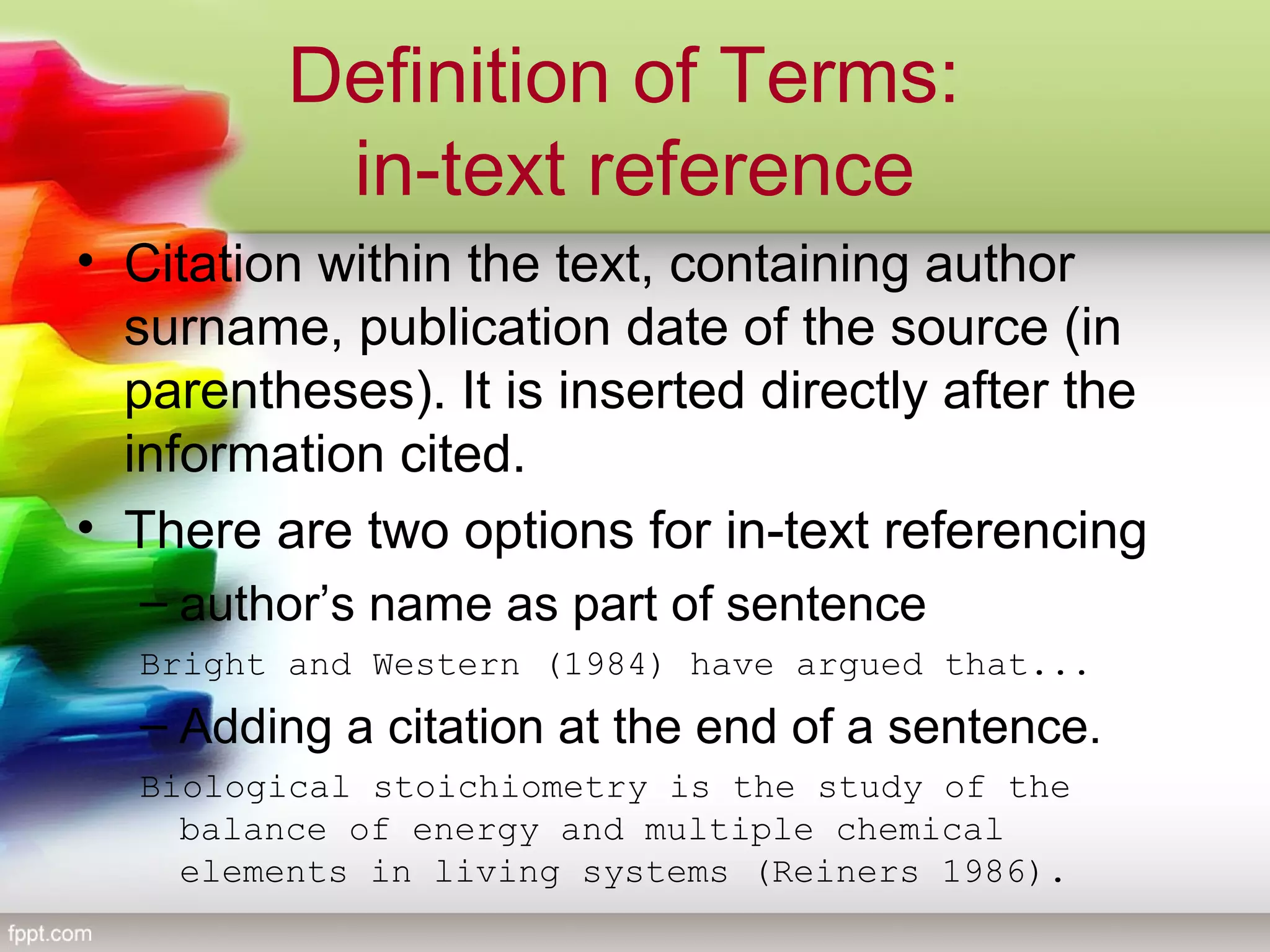 Definition of Terms:
in-text reference
• Citation within the text, containing author
surname, publication date of the source (in
parentheses). It is inserted directly after the
information cited.
• There are two options for in-text referencing
– author’s name as part of sentence
Bright and Western (1984) have argued that...
– Adding a citation at the end of a sentence.
Biological stoichiometry is the study of the
balance of energy and multiple chemical
elements in living systems (Reiners 1986).
 