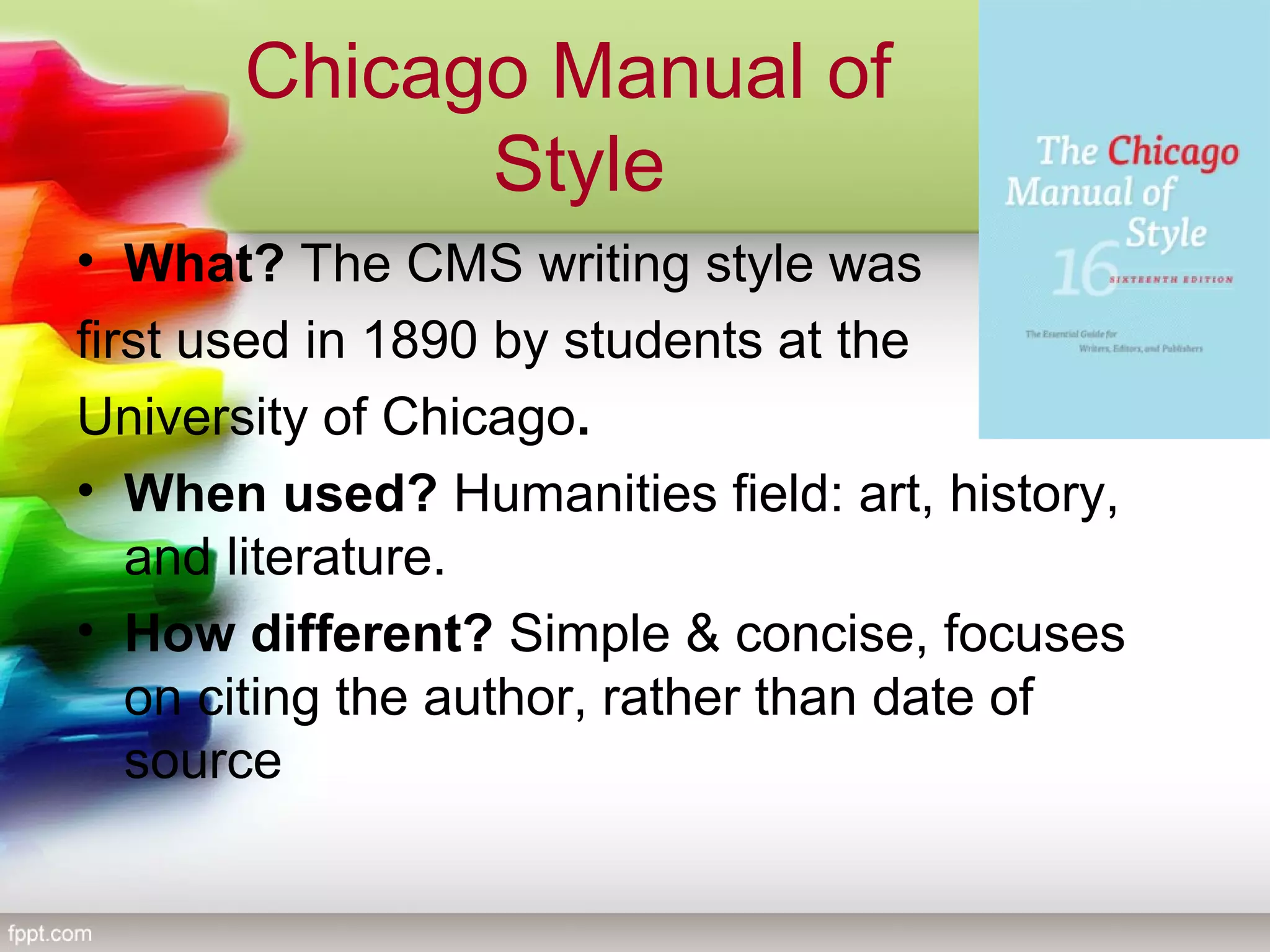 Chicago Manual of
Style
• What? The CMS writing style was
first used in 1890 by students at the
University of Chicago.
• When used? Humanities field: art, history,
and literature.
• How different? Simple & concise, focuses
on citing the author, rather than date of
source
 