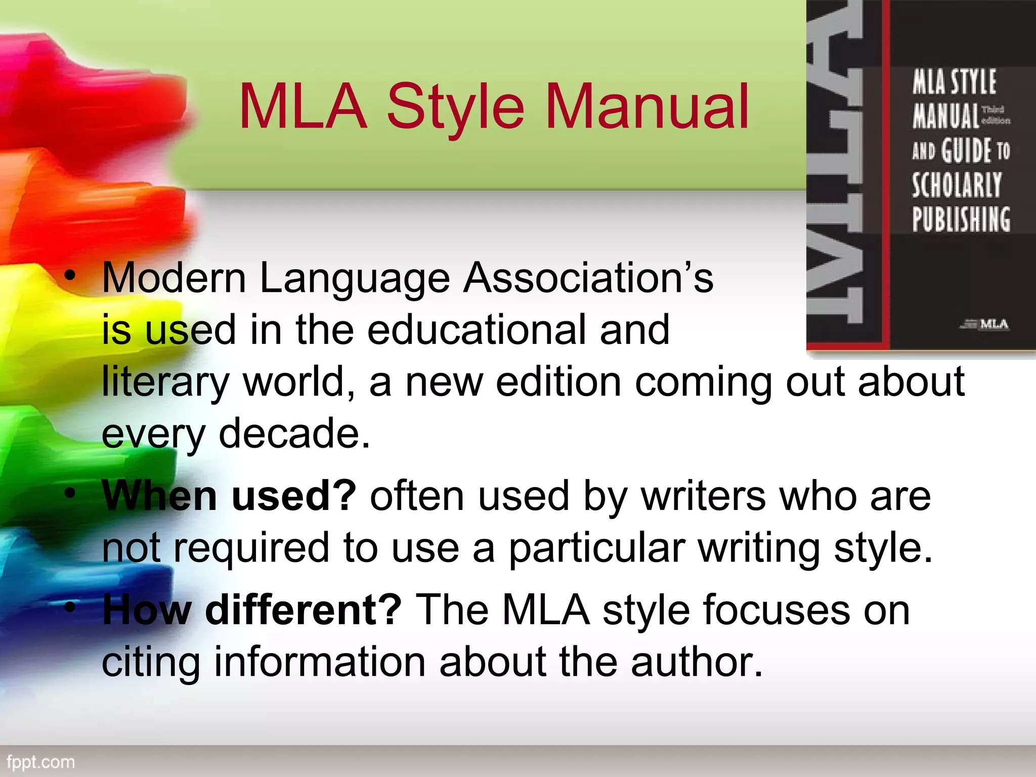 MLA Style Manual
• Modern Language Association’s            style 
is used in the educational and               
literary world, a new edition coming out about 
every decade.
• When used? often used by writers who are 
not required to use a particular writing style.
• How different? The MLA style focuses on 
citing information about the author.
 