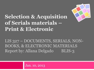 Selection & Acquisition
of Serials materials –
Print & Electronic
LIS 327 – DOCUMENTS, SERIALS, NON-
BOOKS, & ELECTRONIC MATERIALS
Report by: Allana Delgado BLIS-3
Jan. 10, 2013
 