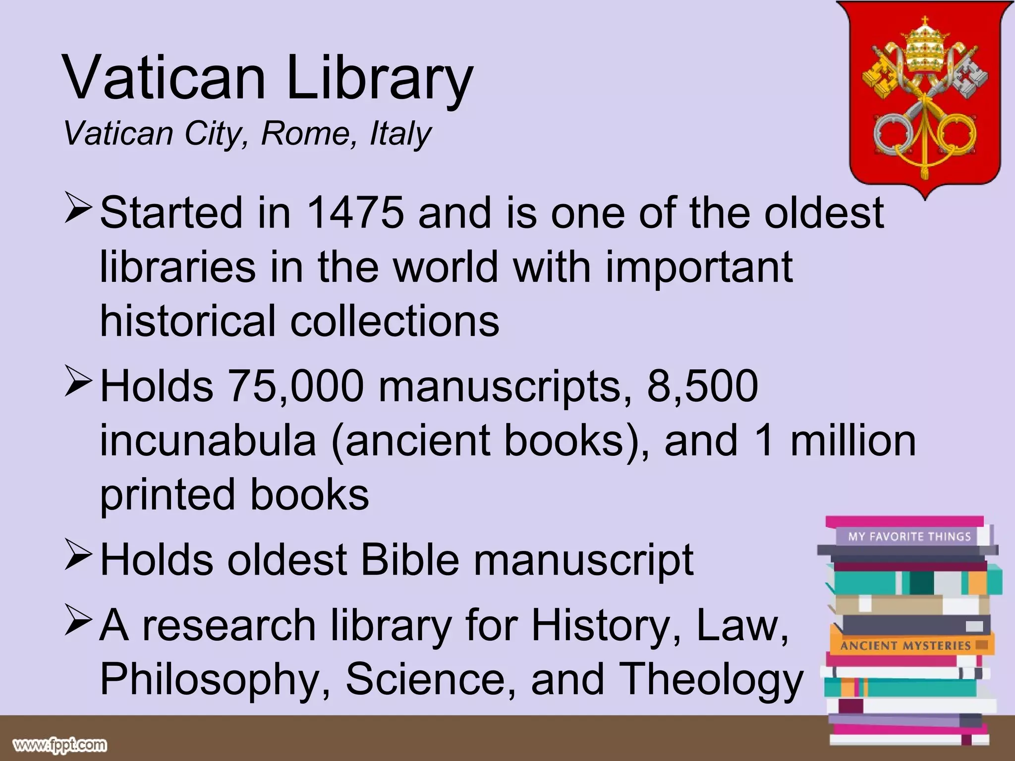 Vatican Library
Vatican City, Rome, Italy

 Started in 1475 and is one of the oldest
  libraries in the world with important
  historical collections
 Holds 75,000 manuscripts, 8,500
  incunabula (ancient books), and 1 million
  printed books
 Holds oldest Bible manuscript
 A research library for History, Law,
  Philosophy, Science, and Theology
 
