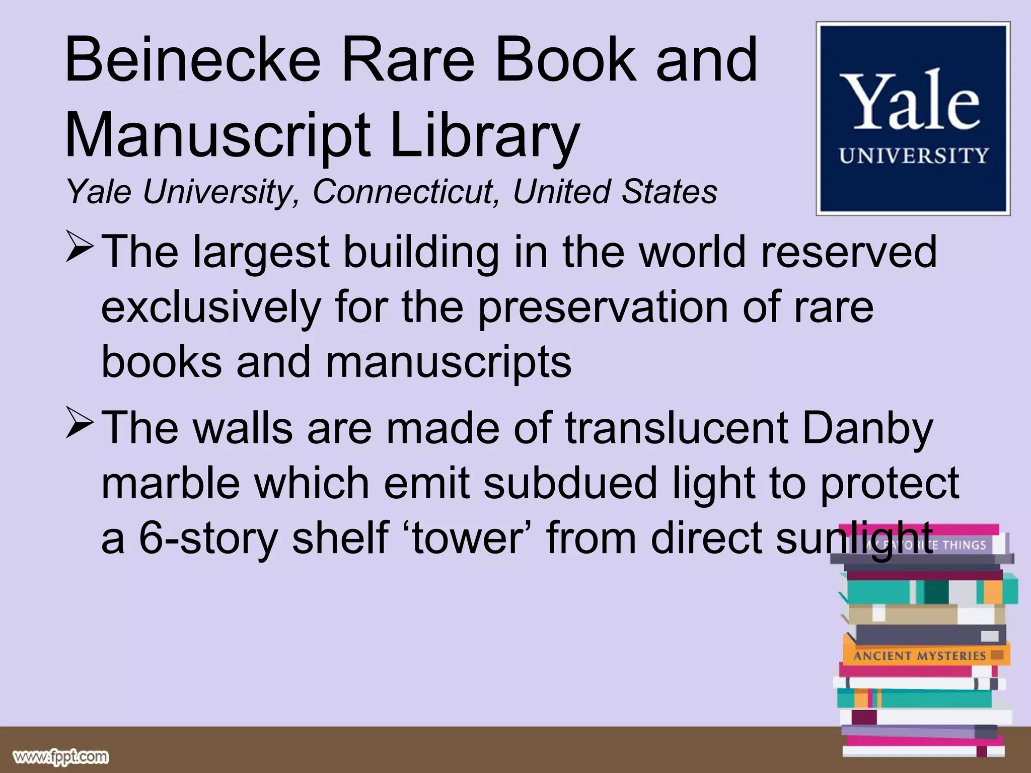 Beinecke Rare Book and
Manuscript Library
Yale University, Connecticut, United States
 The largest building in the world reserved
  exclusively for the preservation of rare
  books and manuscripts
 The walls are made of translucent Danby
  marble which emit subdued light to protect
  a 6-story shelf ‘tower’ from direct sunlight
 
