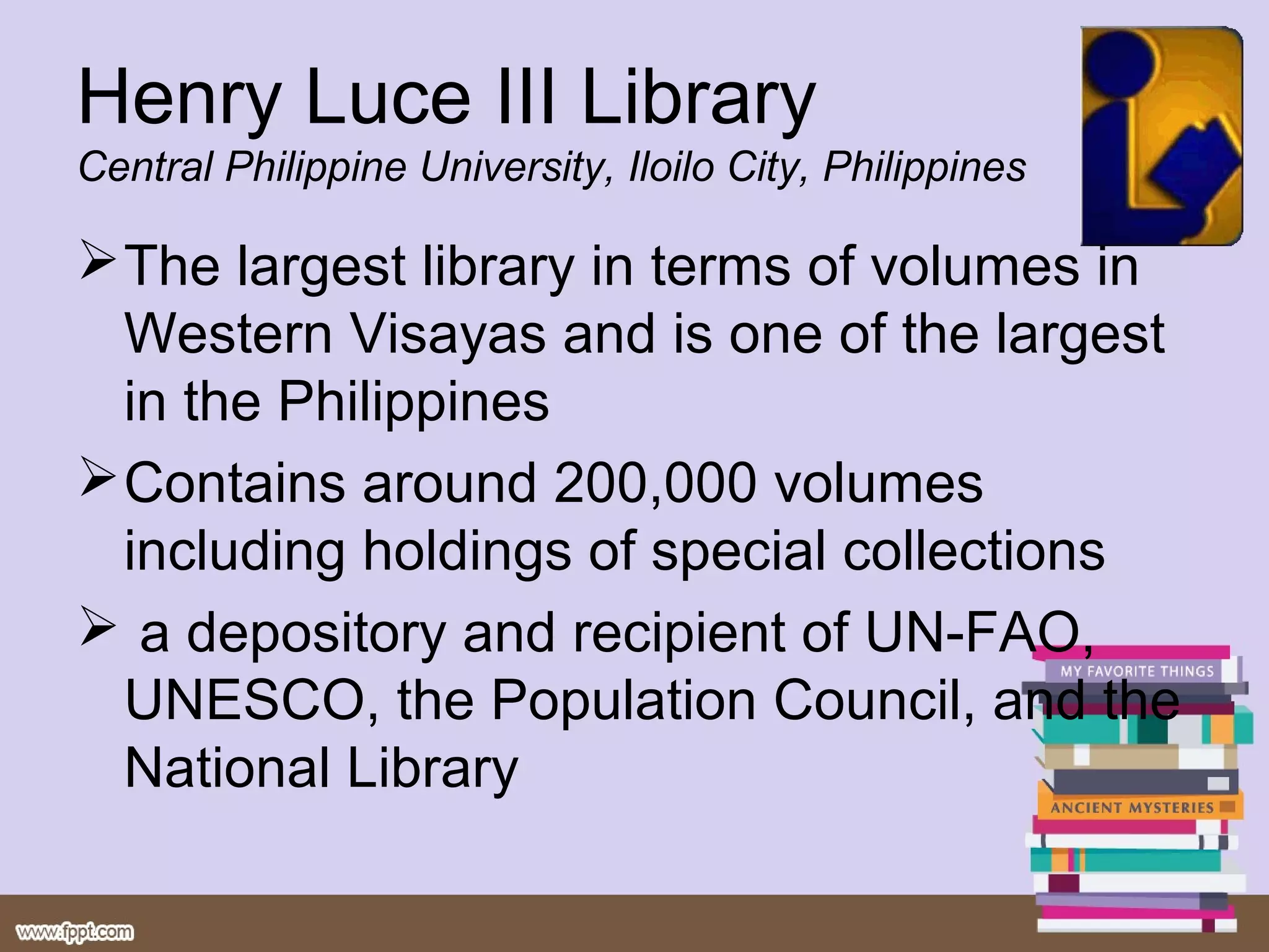 Henry Luce III Library
Central Philippine University, Iloilo City, Philippines

 The largest library in terms of volumes in
  Western Visayas and is one of the largest
  in the Philippines
 Contains around 200,000 volumes
  including holdings of special collections
 a depository and recipient of UN-FAO,
  UNESCO, the Population Council, and the
  National Library
 