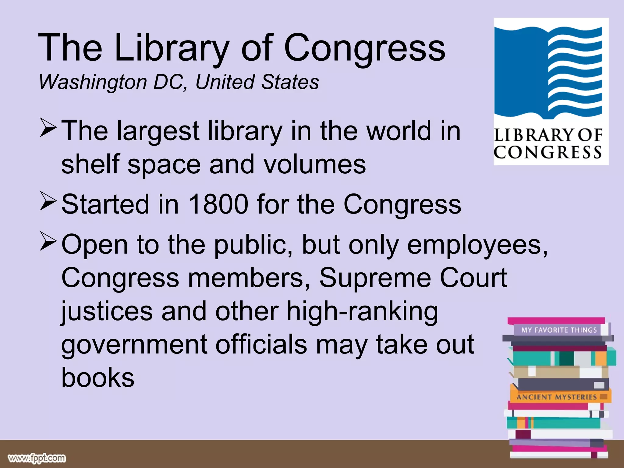 The Library of Congress
Washington DC, United States

 The largest library in the world in
  shelf space and volumes
 Started in 1800 for the Congress
 Open to the public, but only employees,
  Congress members, Supreme Court
  justices and other high-ranking
  government officials may take out
  books
 