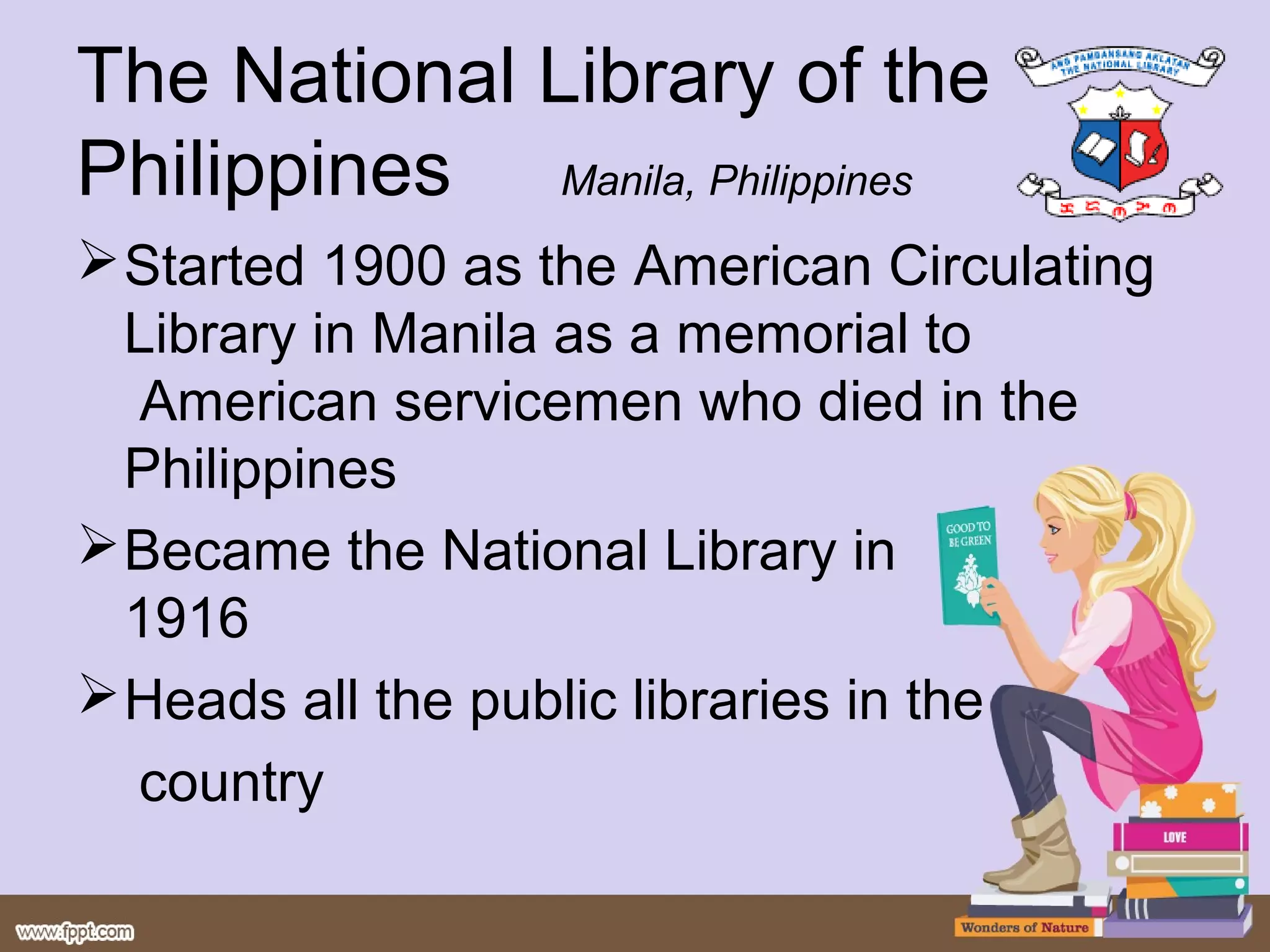 The National Library of the
Philippines Manila, Philippines
 Started 1900 as the American Circulating
  Library in Manila as a memorial to
  American servicemen who died in the
  Philippines
 Became the National Library in
  1916
 Heads all the public libraries in the
  country
 