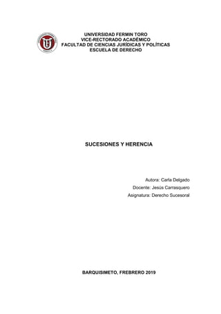 UNIVERSIDAD FERMIN TORO
VICE-RECTORADO ACADÉMICO
FACULTAD DE CIENCIAS JURÍDICAS Y POLÍTICAS
ESCUELA DE DERECHO
SUCESIONES Y HERENCIA
Autora: Carla Delgado
Docente: Jesús Carrasquero
Asignatura: Derecho Sucesoral
BARQUISIMETO, FREBRERO 2019
 
