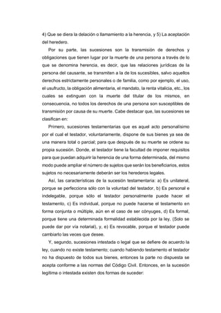 4) Que se diera la delación o llamamiento a la herencia, y 5) La aceptación
del heredero.
Por su parte, las sucesiones son la transmisión de derechos y
obligaciones que tienen lugar por la muerte de una persona a través de lo
que se denomina herencia, es decir, que las relaciones jurídicas de la
persona del causante, se transmiten a la de los sucesibles, salvo aquellos
derechos estrictamente personales o de familia, como por ejemplo, el uso,
el usufructo, la obligación alimentaria, el mandato, la renta vitalicia, etc., los
cuales se extinguen con la muerte del titular de los mismos, en
consecuencia, no todos los derechos de una persona son susceptibles de
transmisión por causa de su muerte. Cabe destacar que, las sucesiones se
clasifican en:
Primero, sucesiones testamentarias que es aquel acto personalísimo
por el cual el testador, voluntariamente, dispone de sus bienes ya sea de
una manera total o parcial; para que después de su muerte se ordene su
propia sucesión. Donde, el testador tiene la facultad de imponer requisitos
para que puedan adquirir la herencia de una forma determinada, del mismo
modo puede ampliar el número de sujetos que serán los beneficiarios, estos
sujetos no necesariamente deberán ser los herederos legales.
Así, las características de la sucesión testamentaria: a) Es unilateral,
porque se perfecciona sólo con la voluntad del testador, b) Es personal e
indelegable, porque sólo el testador personalmente puede hacer el
testamento, c) Es individual, porque no puede hacerse el testamento en
forma conjunta o múltiple, aún en el caso de ser cónyuges, d) Es formal,
porque tiene una determinada formalidad establecida por la ley. (Solo se
puede dar por vía notarial), y, e) Es revocable, porque el testador puede
cambiarlo las veces que desee.
Y, segundo, sucesiones intestada o legal que se defiere de acuerdo la
ley, cuando no existe testamento; cuando habiendo testamento el testador
no ha dispuesto de todos sus bienes, entonces la parte no dispuesta se
acepta conforme a las normas del Código Civil. Entonces, en la sucesión
legítima o intestada existen dos formas de suceder:
 