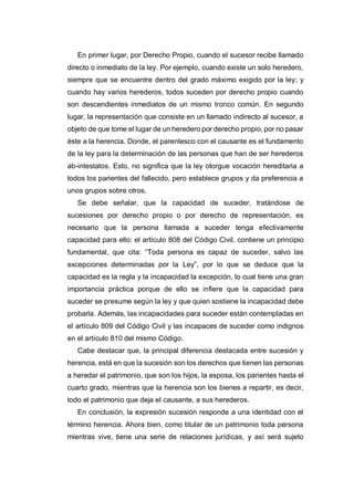 En primer lugar, por Derecho Propio, cuando el sucesor recibe llamado
directo o inmediato de la ley. Por ejemplo, cuando existe un solo heredero,
siempre que se encuentre dentro del grado máximo exigido por la ley; y
cuando hay varios herederos, todos suceden por derecho propio cuando
son descendientes inmediatos de un mismo tronco común. En segundo
lugar, la representación que consiste en un llamado indirecto al sucesor, a
objeto de que tome el lugar de un heredero por derecho propio, por no pasar
éste a la herencia. Donde, el parentesco con el causante es el fundamento
de la ley para la determinación de las personas que han de ser herederos
ab-intestatos. Esto, no significa que la ley otorgue vocación hereditaria a
todos los parientes del fallecido, pero establece grupos y da preferencia a
unos grupos sobre otros.
Se debe señalar, que la capacidad de suceder, tratándose de
sucesiones por derecho propio o por derecho de representación, es
necesario que la persona llamada a suceder tenga efectivamente
capacidad para ello: el artículo 808 del Código Civil, contiene un principio
fundamental, que cita: “Toda persona es capaz de suceder, salvo las
excepciones determinadas por la Ley”, por lo que se deduce que la
capacidad es la regla y la incapacidad la excepción, lo cual tiene una gran
importancia práctica porque de ello se infiere que la capacidad para
suceder se presume según la ley y que quien sostiene la incapacidad debe
probarla. Además, las incapacidades para suceder están contempladas en
el artículo 809 del Código Civil y las incapaces de suceder como indignos
en el artículo 810 del mismo Código.
Cabe destacar que, la principal diferencia destacada entre sucesión y
herencia, está en que la sucesión son los derechos que tienen las personas
a heredar el patrimonio, que son los hijos, la esposa, los parientes hasta el
cuarto grado, mientras que la herencia son los bienes a repartir, es decir,
todo el patrimonio que deja el causante, a sus herederos.
En conclusión, la expresión sucesión responde a una identidad con el
término herencia. Ahora bien, como titular de un patrimonio toda persona
mientras vive, tiene una serie de relaciones jurídicas, y así será sujeto
 