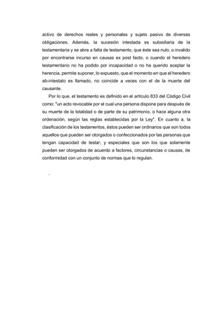 activo de derechos reales y personales y sujeto pasivo de diversas
obligaciones. Además, la sucesión intestada es subsidiaria de la
testamentaria y se abre a falta de testamento, que éste sea nulo, o invalido
por encontrarse incurso en causas ex post facto, o cuando el heredero
testamentario no ha podido por incapacidad o no ha querido aceptar la
herencia, permite suponer, lo expuesto, que el momento en que el heredero
ab-intestato es llamado, no coincide a veces con el de la muerte del
causante.
Por lo que, el testamento es definido en el artículo 833 del Código Civil
como: "un acto revocable por el cual una persona dispone para después de
su muerte de la totalidad o de parte de su patrimonio, o hace alguna otra
ordenación, según las reglas establecidas por la Ley". En cuanto a, la
clasificación de los testamentos, éstos pueden ser ordinarios que son todos
aquellos que pueden ser otorgados o confeccionados por las personas que
tengan capacidad de testar; y especiales que son los que solamente
pueden ser otorgados de acuerdo a factores, circunstancias o causas, de
conformidad con un conjunto de normas que lo regulan.
.
 