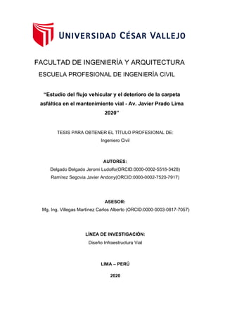 Diseño Infraestructura Vial
LIMA – PERÚ
2020
LÍNEA DE INVESTIGACIÓN:
FACULTAD DE INGENIERÍA Y ARQUITECTURA
ESCUELA PROFESIONAL DE INGENIERÍA CIVIL
“Estudio del flujo vehicular y el deterioro de la carpeta
asfáltica en el mantenimiento vial - Av. Javier Prado Lima
2020”
TESIS PARA OBTENER EL TÍTULO PROFESIONAL DE:
Ingeniero Civil
AUTORES:
Delgado Delgado Jeromi Ludolfo(ORCID:0000-0002-5518-3428)
Ramírez Segovia Javier Andony(ORCID:0000-0002-7520-7917)
ASESOR:
Mg. Ing. Villegas Martínez Carlos Alberto (ORCID:0000-0003-0817-7057)
 