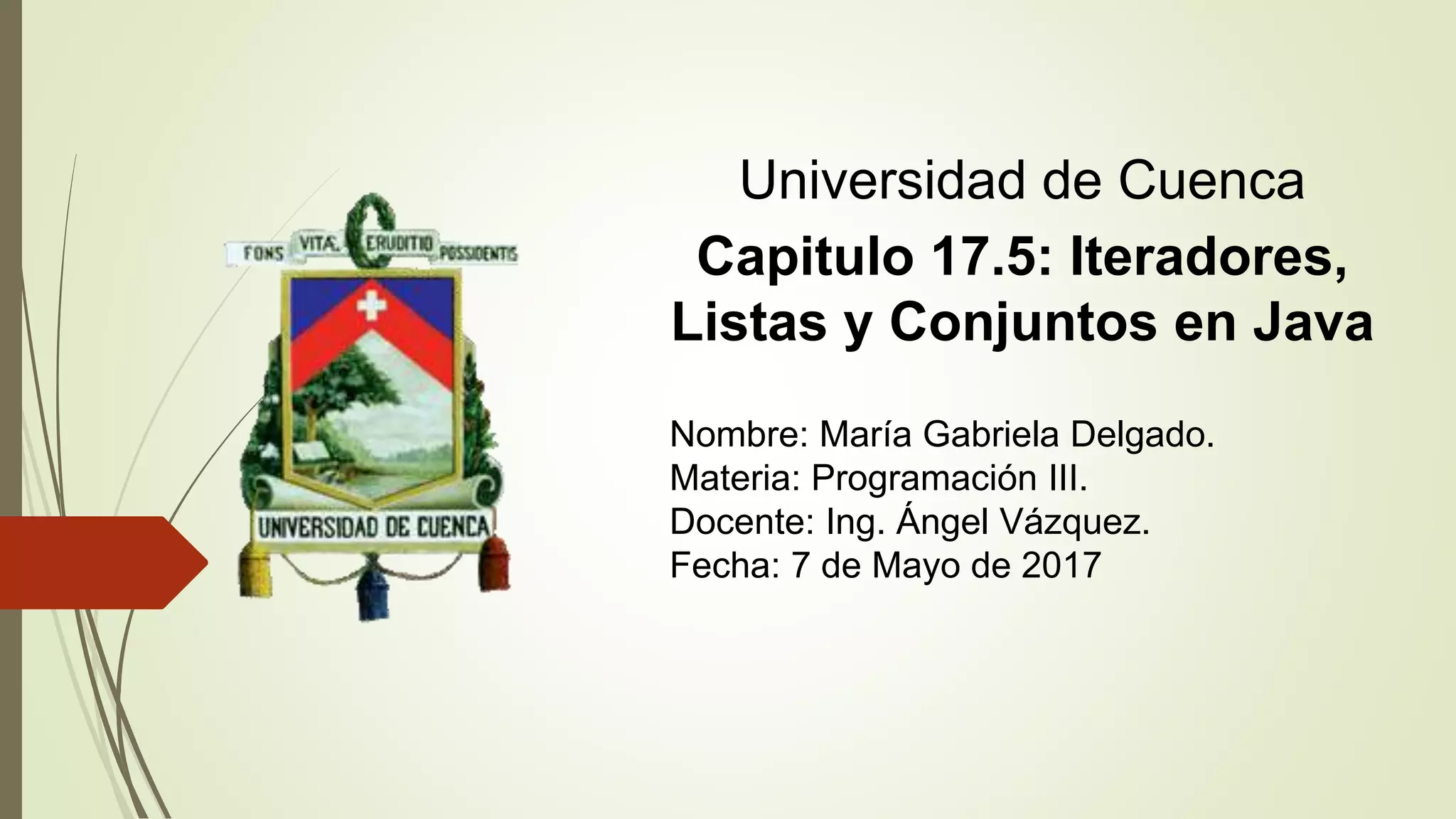 Universidad de Cuenca
Capitulo 17.5: Iteradores,
Listas y Conjuntos en Java
Nombre: María Gabriela Delgado.
Materia: Programación III.
Docente: Ing. Ángel Vázquez.
Fecha: 7 de Mayo de 2017
 