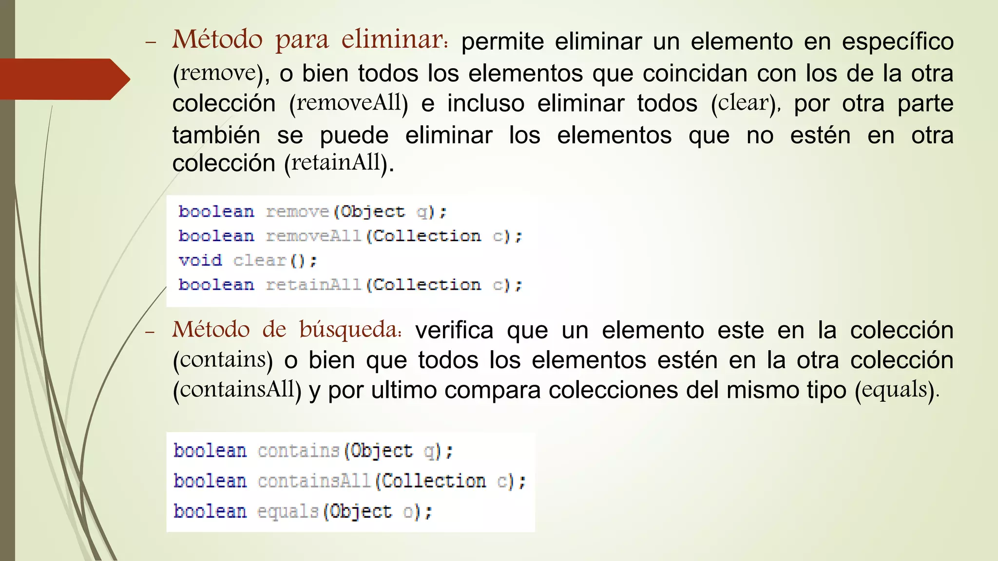 - Método para eliminar: permite eliminar un elemento en específico
(remove), o bien todos los elementos que coincidan con los de la otra
colección (removeAll) e incluso eliminar todos (clear), por otra parte
también se puede eliminar los elementos que no estén en otra
colección (retainAll).
- Método de búsqueda: verifica que un elemento este en la colección
(contains) o bien que todos los elementos estén en la otra colección
(containsAll) y por ultimo compara colecciones del mismo tipo (equals).
 