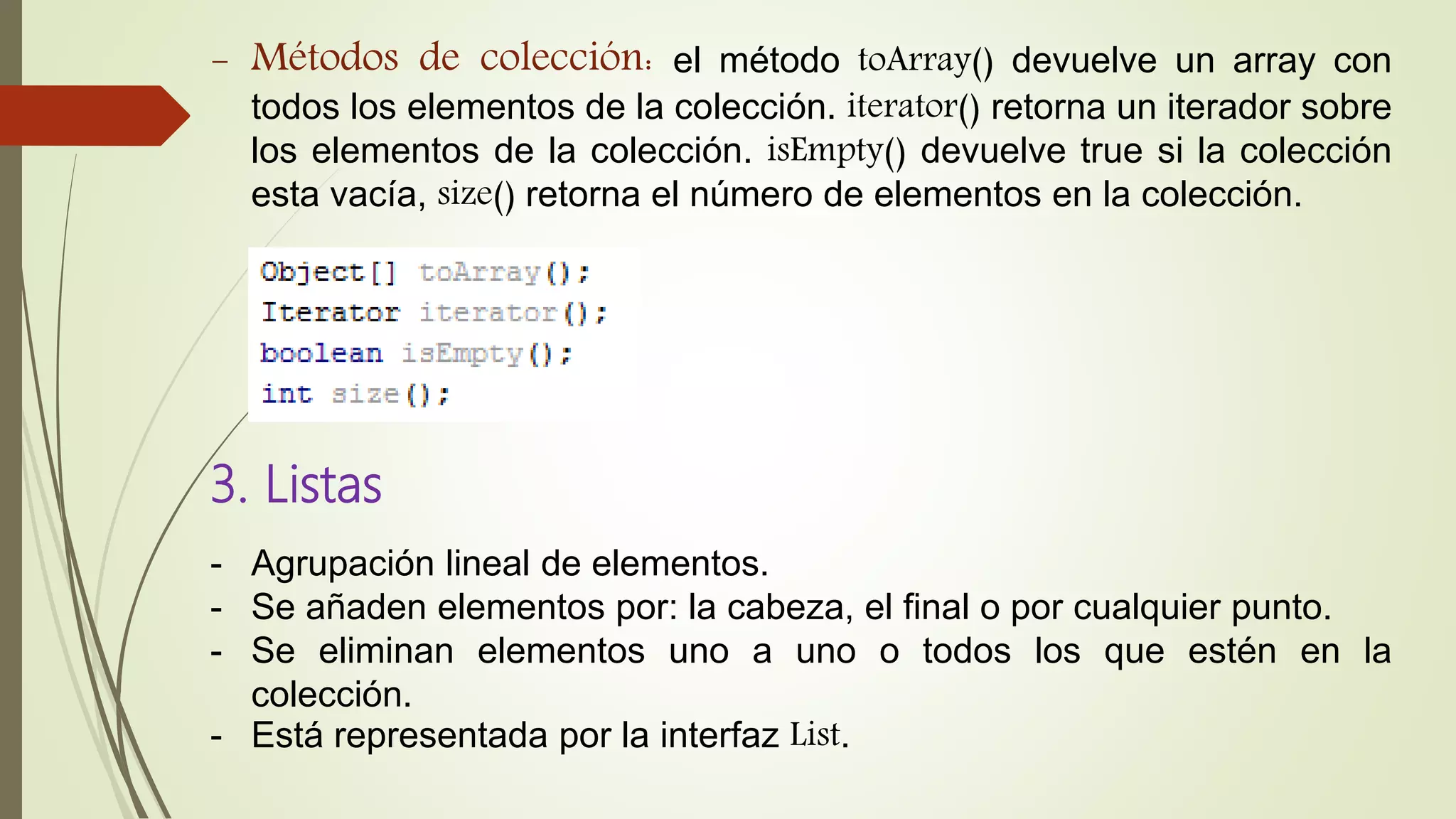 - Métodos de colección: el método toArray() devuelve un array con
todos los elementos de la colección. iterator() retorna un iterador sobre
los elementos de la colección. isEmpty() devuelve true si la colección
esta vacía, size() retorna el número de elementos en la colección.
3. Listas
- Agrupación lineal de elementos.
- Se añaden elementos por: la cabeza, el final o por cualquier punto.
- Se eliminan elementos uno a uno o todos los que estén en la
colección.
- Está representada por la interfaz List.
 