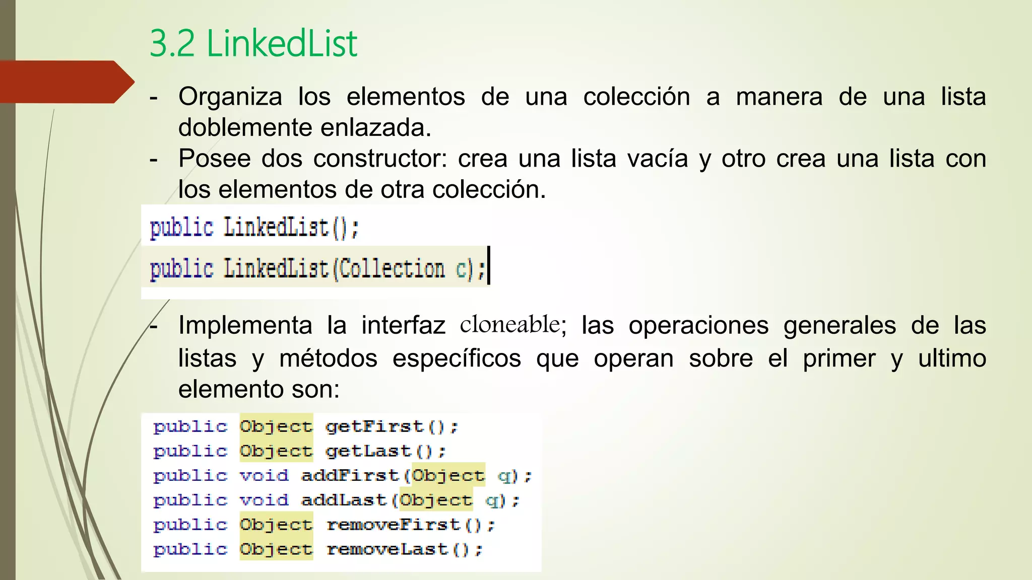 3.2 LinkedList
- Organiza los elementos de una colección a manera de una lista
doblemente enlazada.
- Posee dos constructor: crea una lista vacía y otro crea una lista con
los elementos de otra colección.
- Implementa la interfaz cloneable; las operaciones generales de las
listas y métodos específicos que operan sobre el primer y ultimo
elemento son:
 