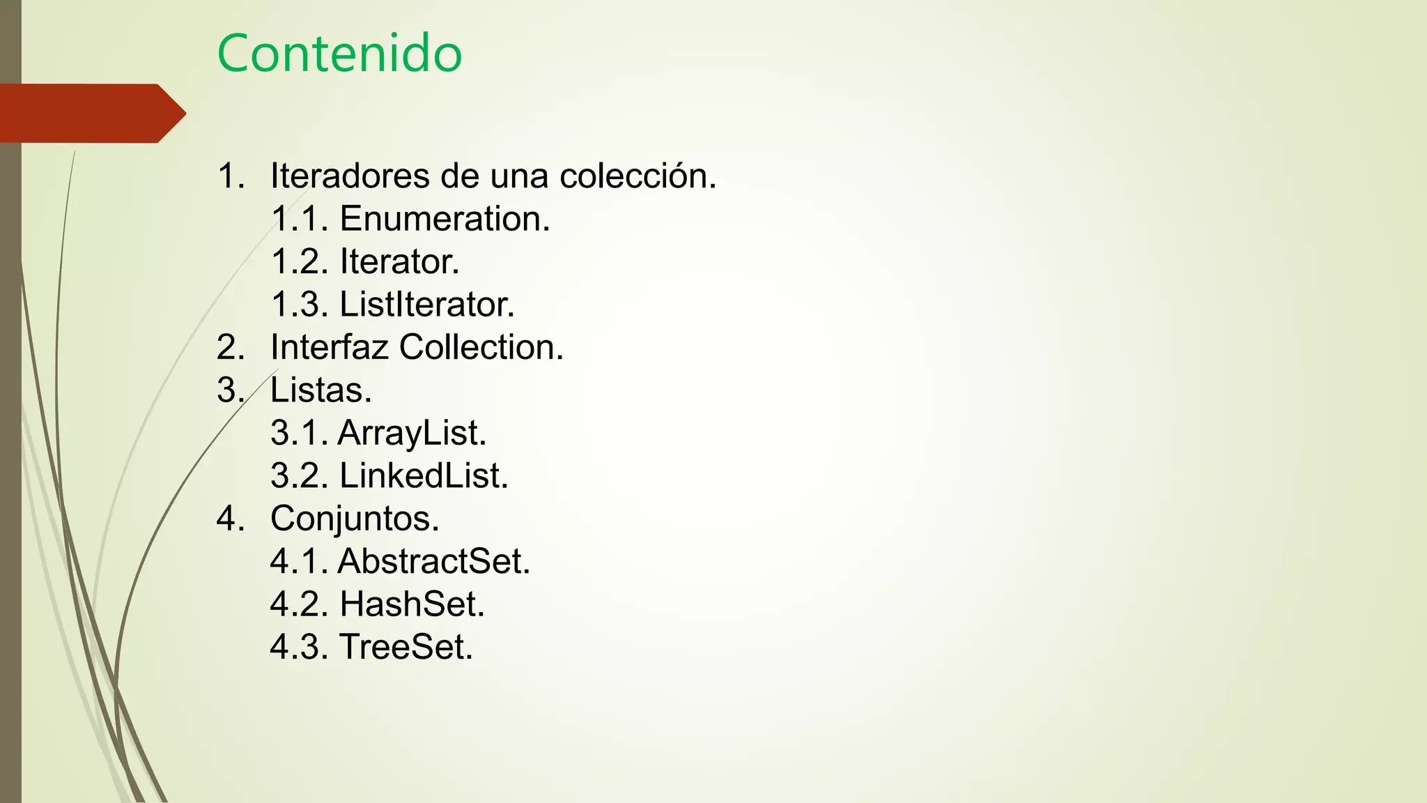 Contenido
1. Iteradores de una colección.
1.1. Enumeration.
1.2. Iterator.
1.3. ListIterator.
2. Interfaz Collection.
3. Listas.
3.1. ArrayList.
3.2. LinkedList.
4. Conjuntos.
4.1. AbstractSet.
4.2. HashSet.
4.3. TreeSet.
 