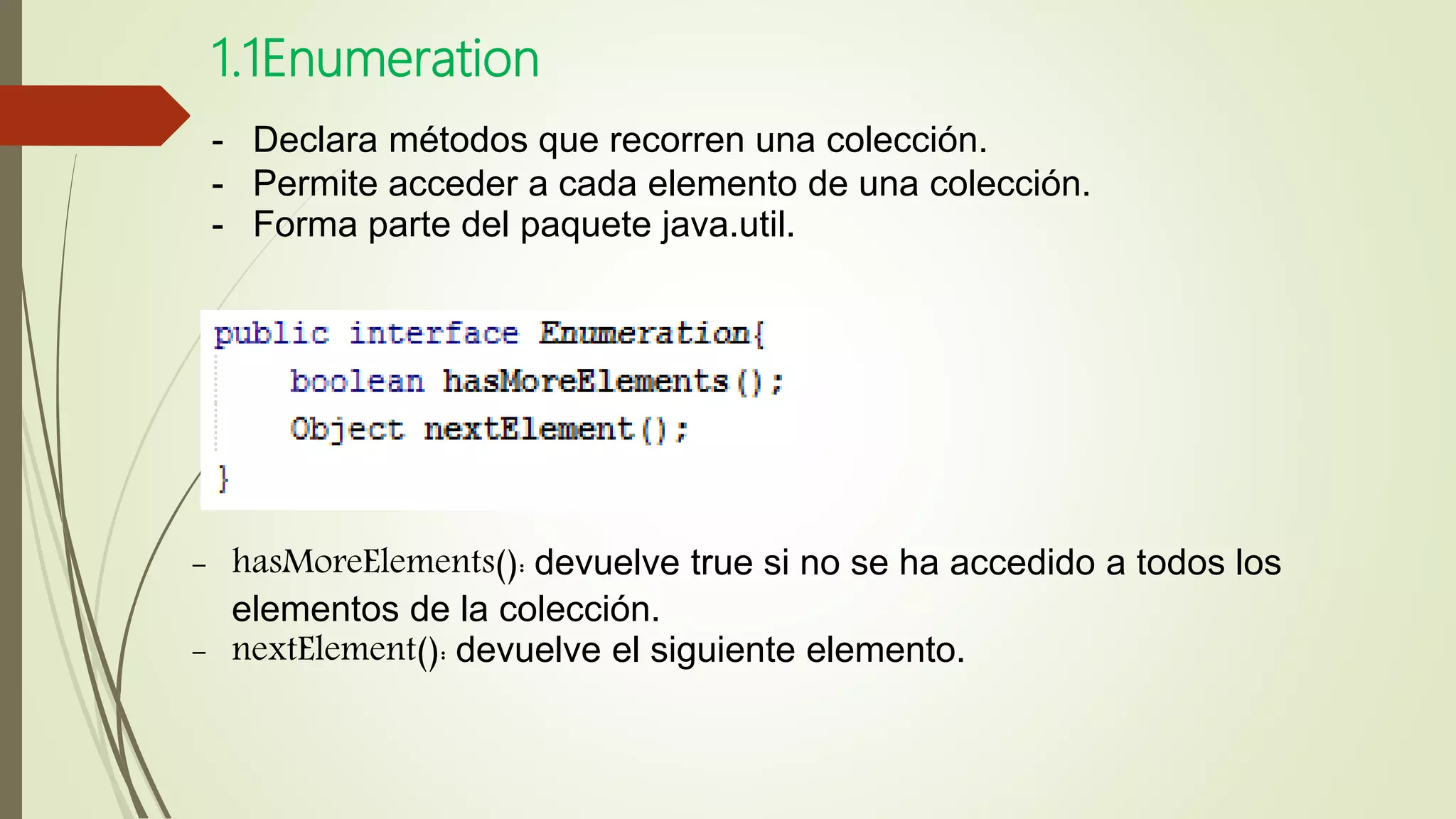 1.1Enumeration
- Declara métodos que recorren una colección.
- Permite acceder a cada elemento de una colección.
- Forma parte del paquete java.util.
- hasMoreElements(): devuelve true si no se ha accedido a todos los
elementos de la colección.
- nextElement(): devuelve el siguiente elemento.
 