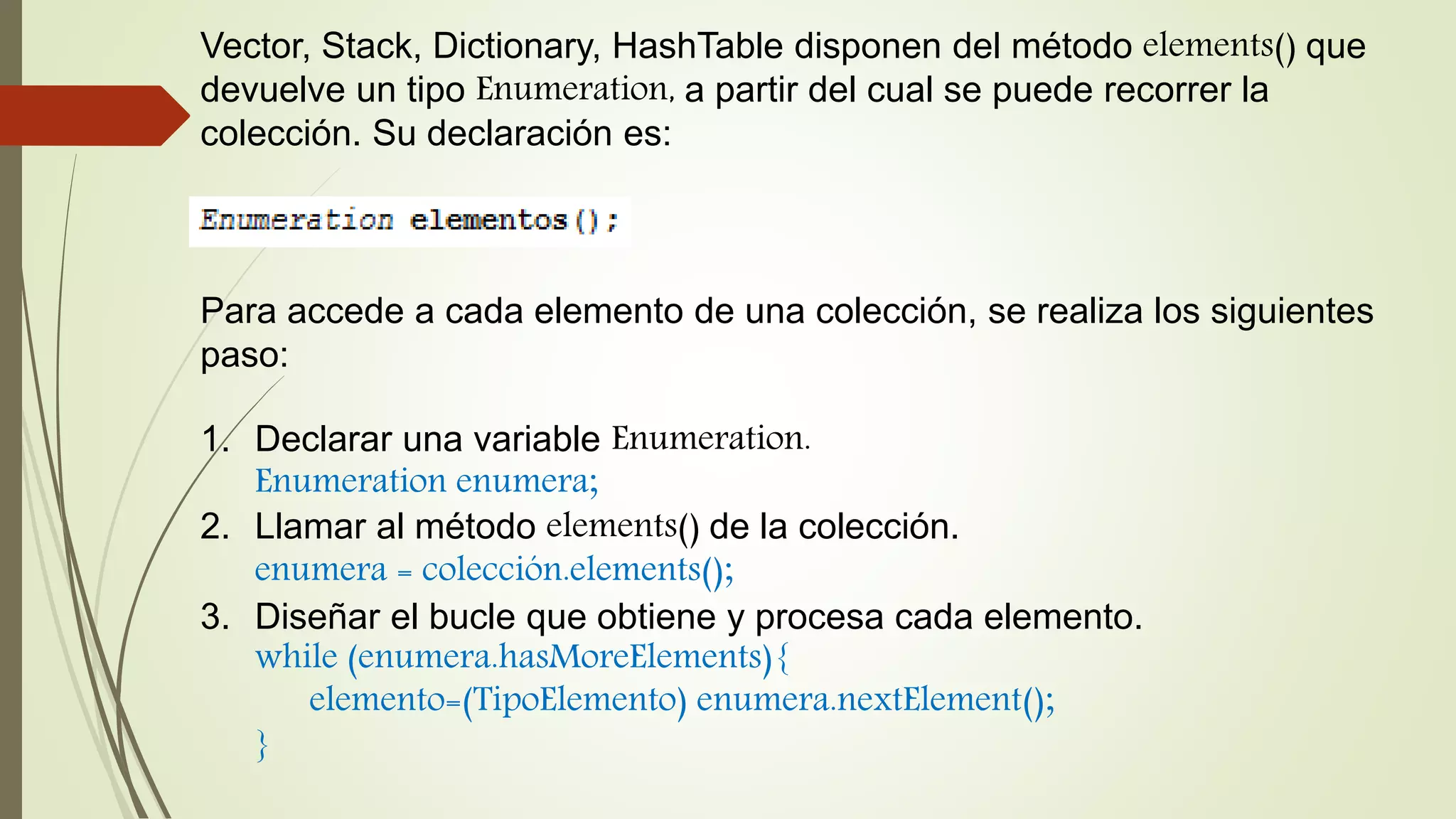 Vector, Stack, Dictionary, HashTable disponen del método elements() que
devuelve un tipo Enumeration, a partir del cual se puede recorrer la
colección. Su declaración es:
Para accede a cada elemento de una colección, se realiza los siguientes
paso:
1. Declarar una variable Enumeration.
Enumeration enumera;
2. Llamar al método elements() de la colección.
enumera = colección.elements();
3. Diseñar el bucle que obtiene y procesa cada elemento.
while (enumera.hasMoreElements){
elemento=(TipoElemento) enumera.nextElement();
}
 