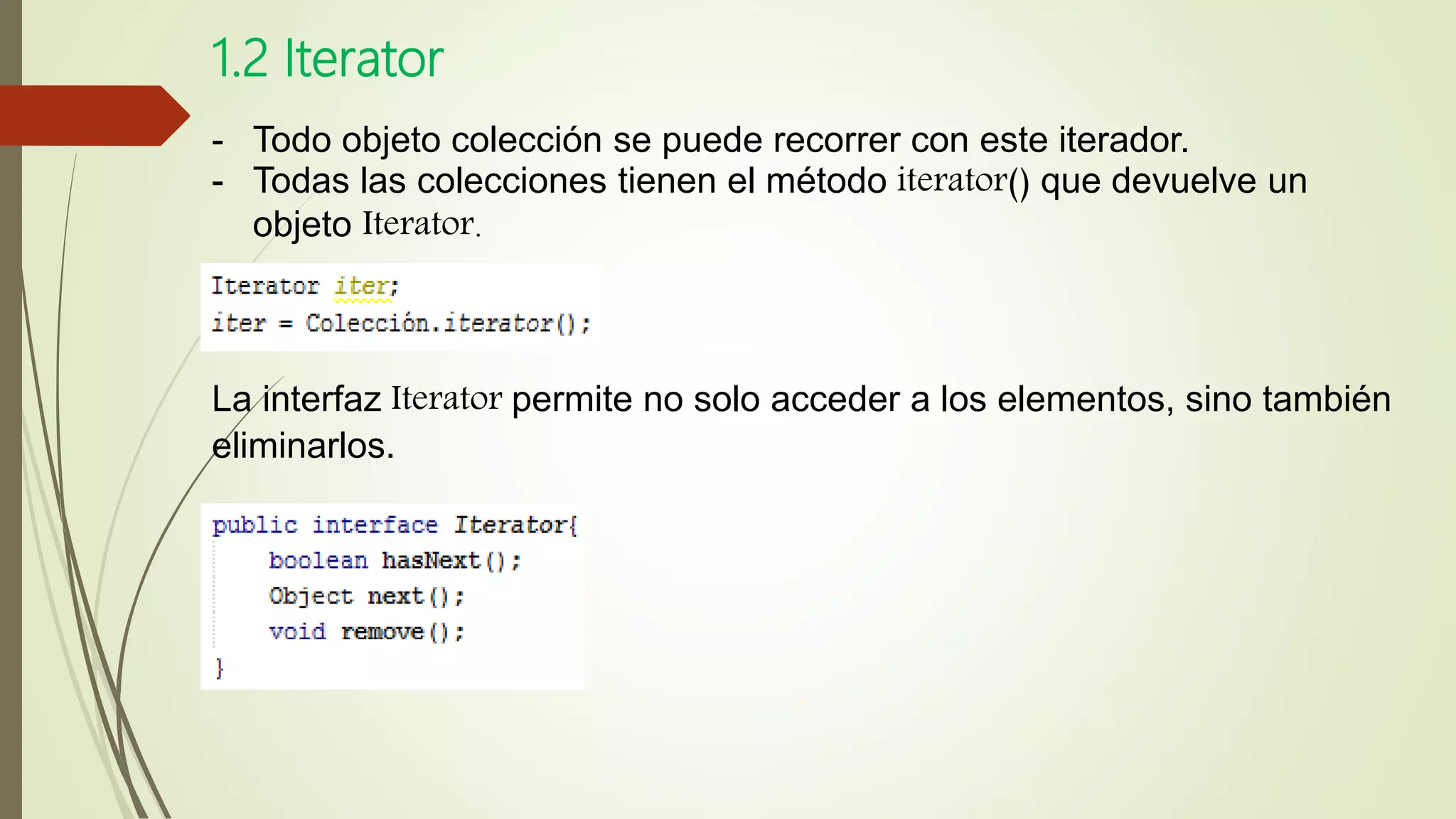 1.2 Iterator
- Todo objeto colección se puede recorrer con este iterador.
- Todas las colecciones tienen el método iterator() que devuelve un
objeto Iterator.
La interfaz Iterator permite no solo acceder a los elementos, sino también
eliminarlos.
 