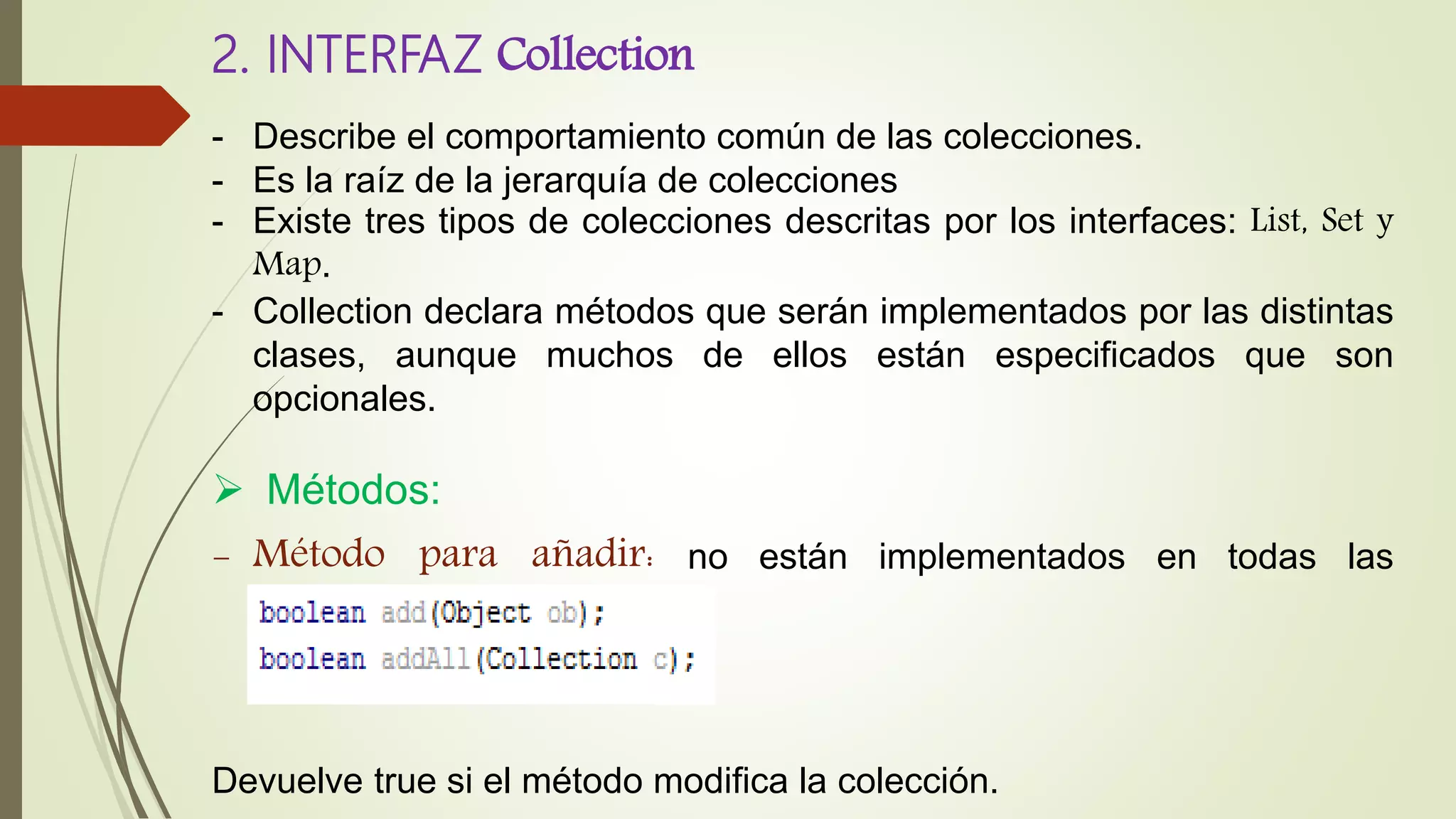 2. INTERFAZ Collection
- Describe el comportamiento común de las colecciones.
- Es la raíz de la jerarquía de colecciones
- Existe tres tipos de colecciones descritas por los interfaces: List, Set y
Map.
- Collection declara métodos que serán implementados por las distintas
clases, aunque muchos de ellos están especificados que son
opcionales.
 Métodos:
- Método para añadir: no están implementados en todas las
colecciones
Devuelve true si el método modifica la colección.
 