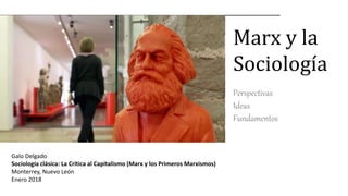 Marx y la
Sociología
Perspectivas
Ideas
Fundamentos
Galo Delgado
Sociología clásica: La Crítica al Capitalismo (Marx y los Primeros Marxismos)
Monterrey, Nuevo León
Enero 2018
 