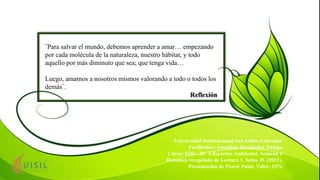 ¨Para salvar el mundo, debemos aprender a amar… empezando
por cada molécula de la naturaleza, nuestro hábitat, y todo
aquello por más diminuto que sea; que tenga vida…
Luego, amarnos a nosotros mismos valorando a todo o todos los
demás¨.
Reflexión
Universidad Internacional San Isidro Labrador
Facilitador: Jonathan Hernández Zúñiga
Curso: EDU- 20. Educación Ambiental. Semana 1
Resumen recopilado de Lectura 1. Salas, H. (2021).
Presentación de Power Point, Valor: 15%
 