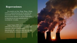 De acuerdo con Sun, Wang, Wang y Zhang
(2018), la industrialización de las naciones ha
ocasionado fuertes movimientos migratorios
hacia las áreas urbanas, lo cual ha conllevado a
la depredación de áreas naturales por la
necesidad de viviendas.
Según Vargas (2005), la contaminación
ambiental ha provocado que las personas estén
expuestas a diversas enfermedades,
dependiendo del recurso afectado (por ejemplo,
el asma debido a la contaminación del aire).
Repercusiones
 