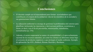 • El docente cumple un rol trascendental para formar ecociudadanos que
contribuyen a la mejora de la calidad de vida de los miembros de la sociedad y
sus generaciones futuras.
• La educación ambiental se encarga de gestionar la problemática del entorno para
planificar, incluyendo las injerencias y derivaciones políticas, económicas y
éticas, es decir, con el fin de prevenirlas, minimizarlas, remediarlas,
normalizarlas (p. 276).
• Además, el sector empresarial se suma a la sostenibilidad y el aprovechamiento
racional de los recursos naturales, así como los clientes en diferentes etnias bajo
el consumo de productos orgánicos y que protegen el medio ambiente. Ejemplo
de aplicación: las 4 R´s, Reducir, Reusar, Reciclar y Rechazar.
Conclusiones
 