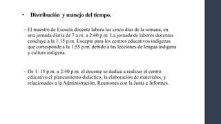 • Distribución y manejo del tiempo.
• El maestro de Escuela docente labora los cinco días de la semana, en
una jornada diaria de 7 a.m. a 2:40 p.m. La jornada de labores docentes
concluye a la 1:15 p.m. Excepto para los centros educativos indígenas
que corresponde a la 1:55 p.m. debido a las lecciones de lengua indígena
y cultura indígena.
• De 1: 15 p.m. a 2:40 p.m. el docente se dedica a realizar el centro
educativo el planeamiento didáctico, la elaboración de materiales, y
relacionados a la Administración, Reuniones con la Junta e Informes.
 