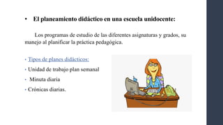 • El planeamiento didáctico en una escuela unidocente:
Los programas de estudio de las diferentes asignaturas y grados, su
manejo al planificar la práctica pedagógica.
• Tipos de planes didácticos:
• Unidad de trabajo plan semanal
• Minuta diaria
• Crónicas diarias.
 