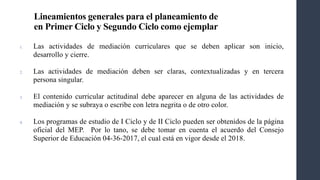 Lineamientos generales para el planeamiento de
en Primer Ciclo y Segundo Ciclo como ejemplar
1. Las actividades de mediación curriculares que se deben aplicar son inicio,
desarrollo y cierre.
2. Las actividades de mediación deben ser claras, contextualizadas y en tercera
persona singular.
3. El contenido curricular actitudinal debe aparecer en alguna de las actividades de
mediación y se subraya o escribe con letra negrita o de otro color.
4. Los programas de estudio de I Ciclo y de II Ciclo pueden ser obtenidos de la página
oficial del MEP. Por lo tano, se debe tomar en cuenta el acuerdo del Consejo
Superior de Educación 04-36-2017, el cual está en vigor desde el 2018.
 