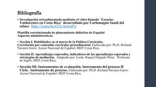 Bibliografía
• Investigación retroalimentada mediante el video llamado ¨Escuelas
Unidocentes en Costa Rica¨ desarrollado por Carlomagno Sandí del
enlace https://youtu.be/xY2yAnwrd7o
Plantilla correlacionada de planeamiento didáctico de Español
Aspectos administrativos.
• Sección I. Habilidades en el marco de la Política Curricular.
Correlación por contenido curricular procedimental. Elaborado por: Ph.D. Richard
Navarro Garro. Asesor Nacional de Español, MEP, Costa Rica.
• Sección II. Aprendizajes esperados, indicadores de los aprendizajes esperados y
estrategias de mediación. Adaptado por: Licda. Raquel Delgado Pérez. Profesora
de Inglés, MEP, Costa Rica.
• Sección III. Instrumentos de evaluación. Instrumento del proceso II
Ciclo. Instrumento de proceso. Elaborado por: Ph.D. Richard Navarro Garro.
Asesor Nacional de Español, MEP, Costa Rica.
 