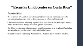 “Escuelas Unidocentes en Costa Rica”
Características:
• Se ubican en 1963, ante la Directriz que toda escuela con menos de cincuenta
estudiantes debe poseer sólo un docente donde su rol es multifuncional.
• Solamente se ofrece primero y segundo ciclo en la Educación Básica para niños y
niñas desarrollando trabajo individual, grupal y colectivo.
• Se deben confeccionar planeamientos paralelos de acuerdo al nivel de dificultad de
cada grado para que los niños trabajen individualmente.
• Posee Educación Holística y Personalizada. Además, posée horarios flexibles.
 