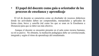 • El papel del docente como guía u orientador de los
procesos de enseñanza y aprendizaje
El rol de docente se caracteriza como un diseñador de recursos didácticos
donde las actividades deben ser comprendidas, manipuladas y aplicadas de
forma clara, breve y sencilla (tal como los que se usan en la Enseñanza a
Distancia) para que su labor sea más efectivo.
Aunque el docente se encuentre presente en el aula como recurso humano,
su rol es pasivo. No obstante, la mediación pedagógica debe ser correlacionada,
integrada y según el ritmo de aprendizaje del estudiantado.
 