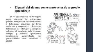 • El papel del alumno como constructor de su propio
aprendizaje
El rol del estudiante se desempeña
como interprete de instrucciones
guiadas, manipulador del conocimiento
y habilidades adquiridas de forma
autónoma y cooperativa. Sobresalen
habilidades de liderazgo y disciplina.
Además, el estudiante debe explorar,
indagar, y elaborar aprendizajes
significativos desarrollando sus
potencialidades tanto individual o
grupal.
 