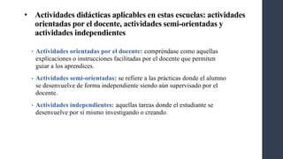 • Actividades didácticas aplicables en estas escuelas: actividades
orientadas por el docente, actividades semi-orientadas y
actividades independientes
• Actividades orientadas por el docente: compréndase como aquellas
explicaciones o instrucciones facilitadas por el docente que permiten
guiar a los aprendices.
• Actividades semi-orientadas: se refiere a las prácticas donde el alumno
se desenvuelve de forma independiente siendo aún supervisado por el
docente.
• Actividades independientes: aquellas tareas donde el estudiante se
desenvuelve por sí mismo investigando o creando.
 