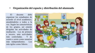 • Organización del espacio y distribución del alumnado
El docente debe
organizar los estudiantes de
acuerdo al nivel académico,
atendiéndolos a todos a la
vez. Según las características
de los grupos, así estarán
dirigidas las actividades de
mediación. Los de primero
a tercero, ante actividades
más controladas. Y de
cuarto a sexto como usuarios
más independientes. Los
más ágiles como líderes.
 
