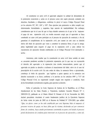 105
Al constituirse en actor civil el agraviado adquiere la calidad de demandante de
la pretensión resarcitoria y actúa en el proceso como otro sujeto procesal, contando con
derechos, facultades y obligaciones, conforme lo prevé el nuevo Código Procesal Penal
en los artículos 95º, 96º, 104º y 105º. Para ejercitar esta pretensión se debe cumplir con
determinadas formalidades y requisitos, bajo sanción de inadmisibilidad. Sin embargo,
consideramos que en el caso de que se haya dictado sentencia en el que se ha impuesto
el pago de una reparación civil, no resulta necesario exigir que el agraviado se haya
constituido en actor civil para participar en el proceso de ejecución de sentencia, a fin de
garantizar el cumplimiento de la reparación civil, por cuanto en este caso su derecho
deriva del título de ejecución que viene a constituir la sentencia firme, el que le otorga
plena legitimidad para requerir el pago de la reparación civil y para utilizar los
mecanismos de ejecución forzada establecidos en el Código Procesal Civil destinados a
tal fin.
Asimismo, cabe resaltar que la constitución en actor civil tiene sentido en tanto
se encuentre pendiente acreditar la pretensión reparatoria, por lo que una vez reconocido
el derecho del agraviado a la reparación ésta resulta intrascendente, puesto que el
agraviado no pierde su derecho a reclamar el resarcimiento del daño, salvo en el caso de
prescripción de la acción civil. En este orden de ideas, la sentencia firme o ejecutoriada,
constituye el título de ejecución que legitima a quien aparece en la sentencia con
derecho reconocido a su favor, conforme a lo previsto en los artículos 690º y 713º del
Código Procesal Civil, no requiriendo cumplir ningún otro requisito o condición, fuera
de las formalidades normalmente exigidas, para ejercitar su derecho.
Sobre el particular, la Corte Suprema de Justicia de la República, en el Pleno
Jurisdiccional de las Salas Penales y Transitoria, mediante Acuerdo Plenario Nº 1-
2005/ESV-22, publicado en el Diario Oficial El Peruano el 26 de Noviembre de 2005,
declaró precedente vinculante el cuarto fundamento jurídico de la Ejecutoria Suprema
de fecha veinte de junio de 2005 en el Recurso de Nulidad Nº 1538-2005, que señala:
“Que, en efecto, como ya ha sido establecido por esta Suprema Sala al amparar el
presente recurso de queja, no hace falta que la víctima, declarada así por sentencia
firme de condena, haya estado previamente constituida en parte civil desde el proceso
penal declaratorio de condena para intervenir en el proceso de ejecución y, como tal,
 