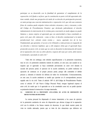 106
participar en su desarrollo con la finalidad de garantizar el cumplimiento de la
reparación civil fijada a su favor; que la constitución en parte civil del agraviado sólo
tiene sentido, desde una perspectiva de tutela de su derecho de participación procesal,
en tanto persiga una concreta indemnización o reparación civil, que sólo una sentencia
firme de condena puede estipular (véase artículos cincuenta y siete y cincuenta y ocho
del Código de Procedimientos Penales); que declarado judicialmente el derecho
indemnizatorio la intervención de la víctima para concretarlo en modo alguno no puede
limitarse y, menos exigirse al agraviado que con anterioridad se haya constituido en
parte civil, pues ello vulneraría –como se hizo- el derecho constitucional a la tutela
jurisdiccional (ver: artículo ciento treinta y nueve, apartado tres de la Ley
Fundamental), que garantiza el acceso a los tribunales a toda persona en resguardo de
sus derechos e intereses legítimos; que a ello tampoco obsta que el agraviado haya
promovido un juicio civil, en tanto que no está en discusión la determinación del monto
de la reparación civil, sino su cobro efectivo, respecto del cual, por cierto, debe tenerse
lo declarado y ejecutado en sede civil.”
Todo ello sin embargo, está referido específicamente a la pretensión resarcitoria,
mas no así a la pretensión anulatoria materia de análisis, en este caso, aun cuando no se
requiere que el agraviado se haya constituido previamente en actor civil durante la
secuela del proceso penal, el ejercicio de la acción anulatoria, no podrá realizarse en
ejecución de sentencia en el propio proceso penal, porque ello contradiría el debido
proceso y afectaría el derecho de defensa de todos los involucrados. Consecuentemente,
en este caso, la acción anulatoria se tendrá que ejercitar en el correspondiente proceso
seguido ante la vía civil. Tanto el artículo 188º-A del Código de Procedimientos Penales
como el artículo 15º del Nuevo Código Procesal Penal, otorgan legitimad expresa al
actor civil, de modo que si el agraviado no se ha constituido como tal, no podrá ejercitar
su pretensión durante la instrucción o la etapa intermedia.
3.3. EJERCICIO DE LA PRETENSIÓN ANULATORIA DE ACTOS DE DISPOSICIÓN DE
BIENES MATERIA DE DECOMISO
La norma procesal ha dispensado el mismo tratamiento a los casos de ejercicio
de la pretensión anulatoria de actos de disposición que afectan el pago de la reparación
civil con la referida a los bienes materia de decomiso, lo que desde nuestro punto de
vista no resulta adecuado, puesto que se trata de dos situaciones que debieron ser
 