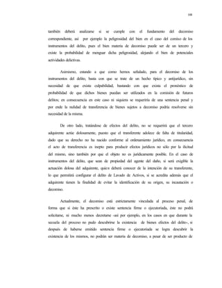 108
también deberá analizarse si se cumple con el fundamento del decomiso
correspondiente, así por ejemplo la peligrosidad del bien en el caso del comiso de los
instrumentos del delito, pues el bien materia de decomiso puede ser de un tercero y
existe la probabilidad de menguar dicha peligrosidad, alejando el bien de potenciales
actividades delictivas.
Asimismo, estando a que como hemos señalado, para el decomiso de los
instrumentos del delito, basta con que se trate de un hecho típico y antijurídico, sin
necesidad de que exista culpabilidad, bastando con que exista el pronóstico de
probabilidad de que dichos bienes puedan ser utilizados en la comisión de futuros
delitos; en consecuencia en este caso ni siquiera se requeriría de una sentencia penal y
por ende la nulidad de transferencia de bienes sujetos a decomiso podría resolverse sin
necesidad de la misma.
De otro lado, tratándose de efectos del delito, no se requerirá que el tercero
adquirente actúe dolosamente, puesto que el transferente adolece de falta de titularidad,
dado que su derecho no ha nacido conforme al ordenamiento jurídico, en consecuencia
el acto de transferencia es inepto para producir efectos jurídicos no sólo por la ilicitud
del mismo, sino también por que el objeto no es jurídicamente posible. En el caso de
instrumentos del delito, que sean de propiedad del agente del daño, si será exigible la
actuación dolosa del adquirente, quien deberá conocer de la intención de su transferente,
lo que permitirá configurar el delito de Lavado de Activos, si se acredita además que el
adquirente tienen la finalidad de evitar la identificación de su origen, su incautación o
decomiso.
Actualmente, el decomiso está estrictamente vinculada al proceso penal, de
forma que si éste ha prescrito o existe sentencia firme o ejecutoriada, éste no podrá
solicitarse, ni mucho menos decretarse -así por ejemplo, en los casos en que durante la
secuela del proceso no pudo descubrirse la existencia de bienes efectos del delito-, si
después de haberse emitido sentencia firme o ejecutoriada se logra descubrir la
existencia de los mismos, no podrán ser materia de decomiso, a pesar de ser producto de
 