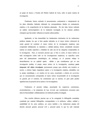 12
un grupo de Jueces y Fiscales del Distrito Judicial de Lima, sobre el punto materia de
investigación.
Finalmente, hemos realizado el procesamiento, contrastación e interpretación de
los datos obtenidos, habiendo elaborado los correspondientes diseños de contrastación
empírica y de comprobación de las hipótesis planteadas. De otro lado, hemos realizado
un análisis microcomparativo de la institución investigada en los sistemas jurídicos
extranjeros que han tenido influencia en nuestra cultura jurídica.
Igualmente, se han desarrollado los fundamentos doctrinarios de las instituciones
jurídicas tratadas, los que si bien quedan indicados en el marco teórico referencial de
modo general (al constituir el marco teórico de la investigación empírica), para
comprender debidamente su naturaleza y utilidad práctica, hemos considerado necesario
realizar un estudio específico y detallado de cada una de las categorías comprendidas en
la investigación. Pues, es necesario precisar que, si bien es cierto, el marco teórico en
toda investigación (sobre todo en las investigaciones empíricas), se especifica como
parte del planteamiento metodológico, sin embargo, en el presente trabajo lo
desarrollaremos en un capítulo aparte, debido a que consideramos que en una
investigación jurídica, el propio marco teórico de la investigación, constituye parte
integrante del objeto investigado, precisamente porque para abordar esta temática se
recurre a criterios lógico dogmáticos ajenos a la investigación empírica, abordables con
su propia metodología, y en muchos de los casos, recurriendo a criterios de auctoritas
que no necesariamente corresponden al marco teórico incuestionable de la investigación
en general, por el contrario, las conclusiones que se asumen, en gran parte pueden
significartoma de posición de los autores o los investigadores.
Finalizamos el presente trabajo, presentando las respectivas conclusiones,
recomendaciones, y las propuestas de lege ferenda que consideramos necesarias para
dotar de funcionalidad o utilidad práctica a la institución jurídica investigada.
Para concluir debemos precisar que se ha consignado la bibliografía consultada,
constituida por material bibliográfico correspondiente a la ineficacia, validez, nulidad y
anulabilidad de los actos jurídicos, así como también a las instituciones propias del
derecho procesal general, procesal civil y procesal penal, la que ha sido matizada
 