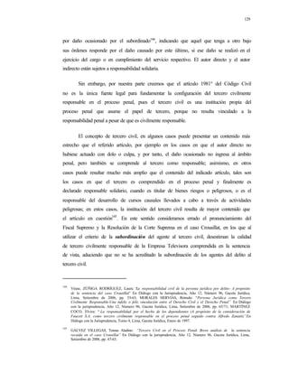 129
por daño ocasionado por el subordinado144
, indicando que aquel que tenga a otro bajo
sus órdenes responde por el daño causado por este último, si ese daño se realizó en el
ejercicio del cargo o en cumplimiento del servicio respectivo. El autor directo y el autor
indirecto están sujetos a responsabilidad solidaria.
Sin embargo, por nuestra parte creemos que el artículo 1981° del Código Civil
no es la única fuente legal para fundamentar la configuración del tercero civilmente
responsable en el proceso penal, pues el tercero civil es una institución propia del
proceso penal que asume el papel de tercero, porque no resulta vinculado a la
responsabilidad penal a pesar de que es civilmente responsable.
El concepto de tercero civil, en algunos casos puede presentar un contenido más
estrecho que el referido artículo, por ejemplo en los casos en que el autor directo no
hubiese actuado con dolo o culpa, y por tanto, el daño ocasionado no ingresa al ámbito
penal, pero también se comprende al tercero como responsable; asimismo, en otros
casos puede resultar mucho más amplio que el contenido del indicado artículo, tales son
los casos en que el tercero es comprendido en el proceso penal y finalmente es
declarado responsable solidario, cuando es titular de bienes riesgos o peligrosos, o es el
responsable del desarrollo de cursos causales llevados a cabo a través de actividades
peligrosas; en estos casos, la institución del tercero civil resulta de mayor contenido que
el artículo en cuestión145
. En este sentido consideramos errado el pronunciamiento del
Fiscal Supremo y la Resolución de la Corte Suprema en el caso Crousillat, en los que al
utilizar el criterio de la subordinación del agente al tercero civil, desestiman la calidad
de tercero civilmente responsable de la Empresa Televisora comprendida en la sentencia
de vista, aduciendo que no se ha acreditado la subordinación de los agentes del delito al
tercero civil.
144
Véase, ZÚÑIGA RODRÍGUEZ, Laura: “La responsabilidad civil de la persona jurídica por delito- A propósito
de la sentencia del caso Crousillat” En Diálogo con la Jurisprudencia, Año 12, Número 96, Gaceta Jurídica,
Lima, Setiembre de 2006, pp. 55-63; MORALES HERVIAS, Rómulo: “Persona Jurídica como Tercero
Civilmente Responsable-Una infeliz o feliz vinculación entre el Derecho Civil y el Derecho Penal” En Diálogo
con la jurisprudencia, Año 12, Número 96, Gaceta Jurídica, Lima, Setiembre de 2006, pp. 65/71; MARTÍNEZ
COCO, Elvira: “ La responsabilidad por el hecho de los dependientes (A propósito de la consideración de
Faucett S.A. como tercero civilmente responsable en el proceso penal seguido contra Alfredo Zanatti)”.En
Diálogo con la Jurisprudencia, Tomo 4, Lima, Gaceta Jurídica, Enero de 1997.
145
GÁLVEZ VILLEGAS, Tomas Aladino: “Tercero Civil en el Proceso Penal- Breve análisis de la sentencia
recaída en el caso Crousillat” En Diálogo con la jurisprudencia, Año 12, Número 96, Gaceta Jurídica, Lima,
Setiembre de 2006, pp. 47-63.
 
